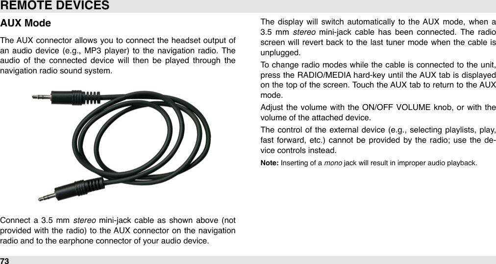 AUX ModeThe  AUX  connector  allows you to  connect  the headset output  of an  audio  device  (e.g.,  MP3  player)  to  the navigation  radio.  The audio  of  the  connected  device  will  then  be  played  through  the navigation radio sound system.Connect  a  3.5  mm  stereo  mini-jack cable  as shown  above  (not provided  with  the  radio)  to  the AUX  connector  on  the  navigation radio and to the earphone connector of your audio device.The  display  will  switch  automatically to  the AUX  mode, when  a 3.5  mm  stereo  mini-jack  cable  has  been  connected.  The  radio screen will  revert  back to  the  last tuner mode when  the cable is unplugged.To  change  radio modes while  the  cable  is connected  to the unit, press the  RADIO/MEDIA hard-key until  the AUX tab  is displayed on  the top of the  screen. Touch the AUX tab to return to  the AUX mode.Adjust the  volume with  the  ON/OFF  VOLUME  knob,  or  with  the volume of the attached device.The  control  of  the  external  device (e.g.,  selecting  playlists,  play, fast forward,  etc.)  cannot be  provided  by  the  radio;  use  the  de-vice controls instead.Note: Inserting of a mono jack will result in improper audio playback.REMOTE DEVICES73