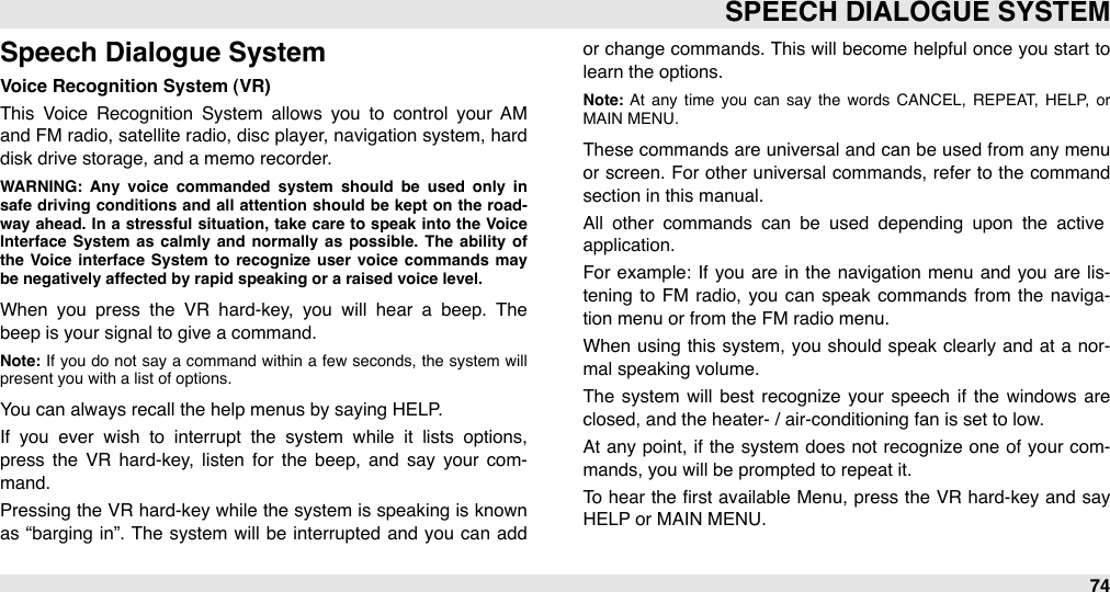 Speech Dialogue SystemVoice Recognition System (VR)This  Voice  Recognition  System  allows  you  to  control  your  AM and FM radio, satellite radio, disc player, navigation system, hard disk drive storage, and a memo recorder. WARNING:  Any  voice  commanded  system  should  be  used  only  in safe  driving  conditions and  all  attention  should be  kept on the  road-way  ahead.  In a  stressful  situation,  take  care  to speak  into the  Voice Interface  System  as  calmly  and  normally  as  possible.  The  ability  of the  Voice  interface  System  to  recognize  user  voice  commands  may be negatively affected by rapid speaking or a raised voice level.When  you  press  the  VR  hard-key,  you  will  hear  a  beep.  The beep is your signal to give a command.  Note: If  you  do  not  say a  command  within  a  few seconds,  the  system  will present you with a list of options. You can always recall the help menus by saying HELP. If  you  ever  wish  to  interrupt  the  system  while  it  lists  options, press the  VR  hard-key,  listen  for  the  beep,  and  say your  com-mand.Pressing the  VR hard-key while the system  is speaking is known as  “barging  in”. The  system  will  be  interrupted  and  you  can  add or  change  commands. This will  become helpful  once you start to learn the options. Note: At  any  time  you  can  say  the  words  CANCEL,  REPEAT,  HELP,  or MAIN MENU. These commands are  universal and can be  used from  any menu or  screen. For  other  universal  commands,  refer  to the command section in this manual.All  other  commands  can  be  used  depending  upon  the  active application. For  example:  If you  are  in the  navigation menu  and  you are  lis-tening  to  FM  radio,  you  can  speak commands from the  naviga-tion menu or from the FM radio menu. When  using  this system,  you  should  speak clearly and at  a  nor-mal speaking volume. The  system  will  best  recognize  your  speech  if  the  windows  are closed, and the heater- / air-conditioning fan is set to low. At  any point,  if  the system  does not  recognize one of your com-mands, you will be prompted to repeat it. To hear the ﬁrst available  Menu, press the VR  hard-key and  say HELP or MAIN MENU.SPEECH DIALOGUE SYSTEM74