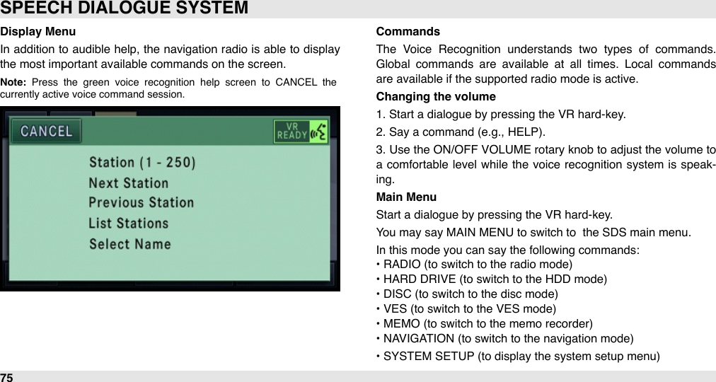 Display MenuIn  addition to audible  help, the navigation radio is able to display the most important available commands on the screen.Note:  Press  the  green  voice  recognition  help  screen  to  CANCEL  the currently active voice command session.CommandsThe  Voice  Recognition  understands  two  types  of  commands. Global  commands  are  available  at  all  times.  Local  commands are available if the supported radio mode is active.Changing the volume1. Start a dialogue by pressing the VR hard-key.2. Say a command (e.g., HELP). 3.  Use the ON/OFF  VOLUME rotary knob  to adjust the volume  to a  comfortable level while  the  voice recognition system is speak-ing.Main MenuStart a dialogue by pressing the VR hard-key.You may say MAIN MENU to switch to  the SDS main menu.In this mode you can say the following commands:• RADIO (to switch to the radio mode)• HARD DRIVE (to switch to the HDD mode)• DISC (to switch to the disc mode)• VES (to switch to the VES mode)• MEMO (to switch to the memo recorder)• NAVIGATION (to switch to the navigation mode)• SYSTEM SETUP (to display the system setup menu)SPEECH DIALOGUE SYSTEM75