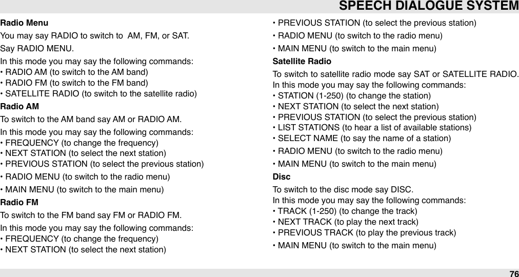 Radio MenuYou may say RADIO to switch to  AM, FM, or SAT.Say RADIO MENU.In this mode you may say the following commands:• RADIO AM (to switch to the AM band)• RADIO FM (to switch to the FM band)• SATELLITE RADIO (to switch to the satellite radio)Radio AMTo switch to the AM band say AM or RADIO AM.In this mode you may say the following commands:•&quot;FREQUENCY (to change the frequency)• NEXT STATION (to select the next station)• PREVIOUS STATION (to select the previous station)• RADIO MENU (to switch to the radio menu)• MAIN MENU (to switch to the main menu)Radio FMTo switch to the FM band say FM or RADIO FM.In this mode you may say the following commands:• FREQUENCY (to change the frequency)• NEXT STATION (to select the next station)• PREVIOUS STATION (to select the previous station)• RADIO MENU (to switch to the radio menu)• MAIN MENU (to switch to the main menu)Satellite RadioTo switch to satellite radio mode  say SAT  or SATELLITE  RADIO. In this mode you may say the following commands:• STATION (1-250) (to change the station)• NEXT STATION (to select the next station)• PREVIOUS STATION (to select the previous station)• LIST STATIONS (to hear a list of available stations)• SELECT NAME (to say the name of a station)• RADIO MENU (to switch to the radio menu)• MAIN MENU (to switch to the main menu)Disc To switch to the disc mode say DISC.In this mode you may say the following commands:• TRACK (1-250) (to change the track)• NEXT TRACK (to play the next track)• PREVIOUS TRACK (to play the previous track)• MAIN MENU (to switch to the main menu)SPEECH DIALOGUE SYSTEM76