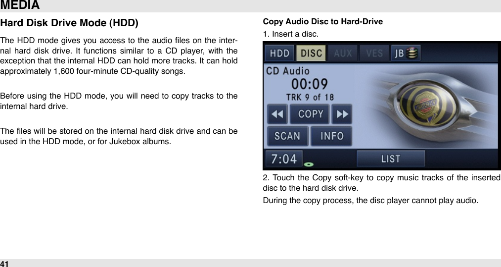 Hard Disk Drive Mode (HDD)The  HDD  mode  gives you  access to the  audio ﬁles on  the  inter-nal  hard  disk  drive.  It  functions  similar  to  a  CD  player, with  the exception that the internal  HDD  can hold  more tracks. It can hold approximately 1,600 four-minute CD-quality songs.Before  using  the  HDD mode, you will  need  to  copy tracks to the internal hard drive.The  ﬁles will  be stored on the  internal hard disk drive and can be used in the HDD mode, or for Jukebox albums.Copy Audio Disc to Hard-Drive1. Insert a disc.2.  Touch  the Copy soft-key to  copy  music  tracks of  the  inserted disc to the hard disk drive. During the copy process, the disc player cannot play audio.MEDIA41