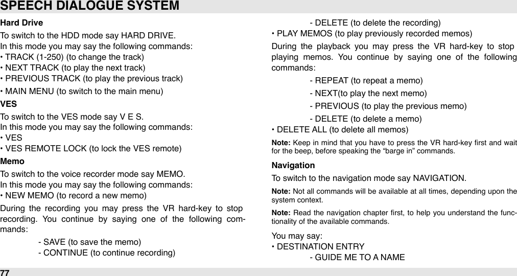 Hard DriveTo switch to the HDD mode say HARD DRIVE.In this mode you may say the following commands:• TRACK (1-250) (to change the track)• NEXT TRACK (to play the next track)• PREVIOUS TRACK (to play the previous track)• MAIN MENU (to switch to the main menu)VESTo switch to the VES mode say V E S.In this mode you may say the following commands:• VES• VES REMOTE LOCK (to lock the VES remote)MemoTo switch to the voice recorder mode say MEMO.In this mode you may say the following commands:• NEW MEMO (to record a new memo)During  the  recording  you  may  press  the  VR  hard-key  to  stop recording.  You  continue  by  saying  one  of  the  following  com-mands:#- SAVE (to save the memo)#- CONTINUE (to continue recording)#- DELETE (to delete the recording)• PLAY MEMOS (to play previously recorded memos)During  the  playback  you  may  press  the  VR  hard-key  to  stop playing  memos.  You  continue  by  saying  one  of  the  following commands:#- REPEAT (to repeat a memo)#- NEXT(to play the next memo)#- PREVIOUS (to play the previous memo)#- DELETE (to delete a memo)• DELETE ALL (to delete all memos)Note: Keep  in  mind  that  you  have  to  press  the  VR hard-key ﬁrst  and  wait for the beep, before speaking the “barge in” commands.NavigationTo switch to the navigation mode say NAVIGATION.Note: Not  all commands will be available  at  all  times,  depending  upon  the system context.Note: Read  the  navigation  chapter  ﬁrst,  to  help  you  understand  the  func-tionality of the available commands.You may say:• DESTINATION ENTRY#- GUIDE ME TO A NAMESPEECH DIALOGUE SYSTEM77