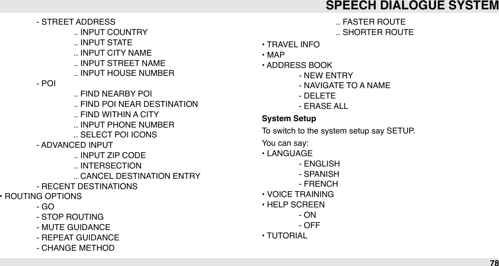 #- STREET ADDRESS##.. INPUT COUNTRY##.. INPUT STATE##.. INPUT CITY NAME##.. INPUT STREET NAME##.. INPUT HOUSE NUMBER#- POI##.. FIND NEARBY POI##.. FIND POI NEAR DESTINATION##.. FIND WITHIN A CITY##.. INPUT PHONE NUMBER##.. SELECT POI ICONS#- ADVANCED INPUT##.. INPUT ZIP CODE##.. INTERSECTION##.. CANCEL DESTINATION ENTRY#- RECENT DESTINATIONS• ROUTING OPTIONS#- GO#- STOP ROUTING#- MUTE GUIDANCE#- REPEAT GUIDANCE#- CHANGE METHOD##.. FASTER ROUTE##.. SHORTER ROUTE• TRAVEL INFO• MAP• ADDRESS BOOK#- NEW ENTRY#- NAVIGATE TO A NAME#- DELETE#- ERASE ALLSystem SetupTo switch to the system setup say SETUP.You can say:• LANGUAGE#- ENGLISH#- SPANISH#- FRENCH• VOICE TRAINING• HELP SCREEN#- ON#- OFF• TUTORIALSPEECH DIALOGUE SYSTEM78