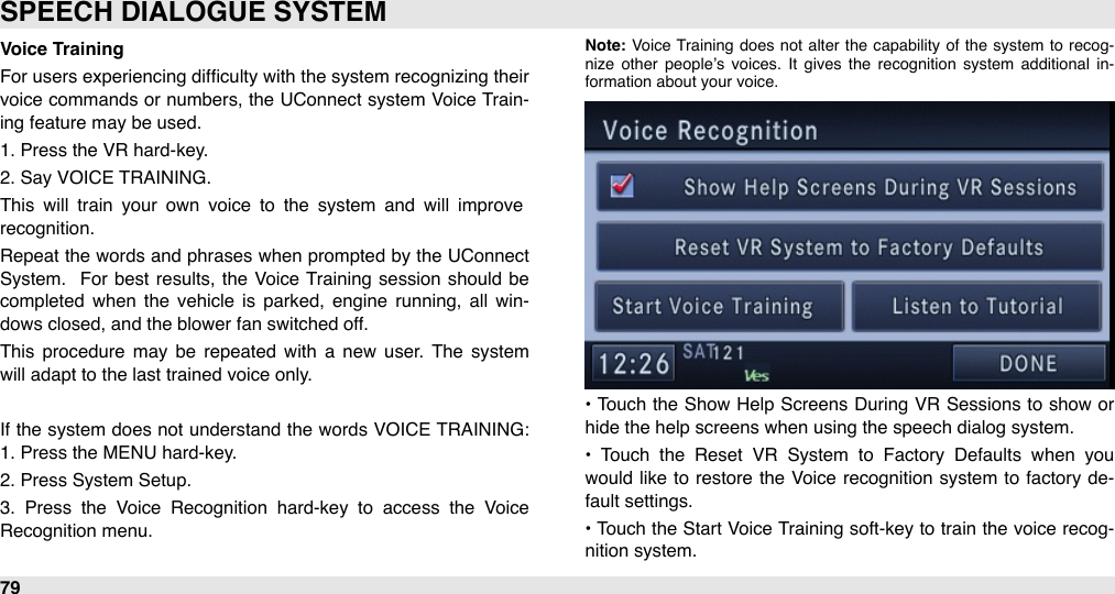 Voice TrainingFor  users experiencing difﬁculty with the system  recognizing their voice  commands or  numbers, the  UConnect system Voice  Train-ing feature may be used.  1. Press the VR hard-key.2. Say VOICE TRAINING.  This  will  train  your  own  voice  to  the  system  and  will  improve recognition.Repeat the words and phrases when prompted by the  UConnect System.  For  best results,  the  Voice  Training  session  should  be completed  when  the  vehicle  is  parked,  engine  running,  all  win-dows closed, and the blower fan switched off.This  procedure  may  be  repeated  with  a  new  user. The  system will adapt to the last trained voice only.If the system does not understand  the words VOICE TRAINING: 1. Press the MENU hard-key.2. Press System Setup.3.  Press  the  Voice  Recognition  hard-key  to  access  the  Voice Recognition menu.Note: Voice  Training  does  not  alter the  capability  of  the  system  to  recog-nize  other  people’s  voices.  It  gives  the  recognition  system  additional  in-formation about your voice.•  Touch  the  Show Help  Screens During VR  Sessions to  show  or hide the help screens when using the speech dialog system.•  Touch  the  Reset  VR  System  to  Factory  Defaults  when  you would  like  to  restore the Voice  recognition  system  to  factory de-fault settings.•  Touch  the Start Voice  Training  soft-key to train the voice recog-nition system.SPEECH DIALOGUE SYSTEM79