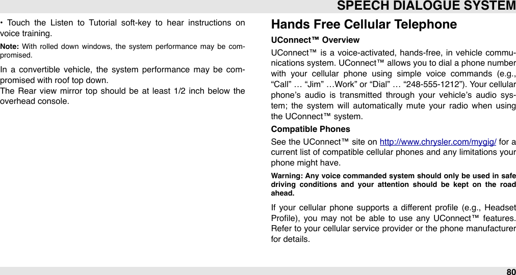 •  Touch  the  Listen  to  Tutorial  soft-key  to  hear  instructions  on voice training.Note:  With  rolled  down  windows,  the  system  performance  may  be  com-promised.In  a  convertible  vehicle,  the  system  performance  may  be  com-promised with roof top down. The  Rear  view  mirror  top  should  be  at  least  1/2  inch  below  the overhead console.Hands Free Cellular TelephoneUConnect™ OverviewUConnect™ is  a  voice-activated,  hands-free, in vehicle commu-nications system. UConnect™ allows you to dial a phone number with  your  cellular  phone  using  simple  voice  commands  (e.g., “Call”  … “Jim” …Work”  or “Dial”  … “248-555-1212”). Your  cellular phone’s  audio  is  transmitted  through  your  vehicle’s  audio  sys-tem;  the  system  will  automatically  mute  your  radio  when  using the UConnect™ system.Compatible PhonesSee the UConnect™ site  on http://www.chrysler.com/mygig/ for  a current list of compatible cellular  phones and any limitations your phone might have.Warning: Any  voice commanded system should only  be used in  safe driving  conditions  and  your  attention  should  be  kept  on  the  road ahead.If  your  cellular  phone  supports  a  different  proﬁle  (e.g.,  Headset Proﬁle),  you  may  not  be  able  to  use  any UConnect™  features. Refer to your cellular service provider or  the phone manufacturer for details.SPEECH DIALOGUE SYSTEM80