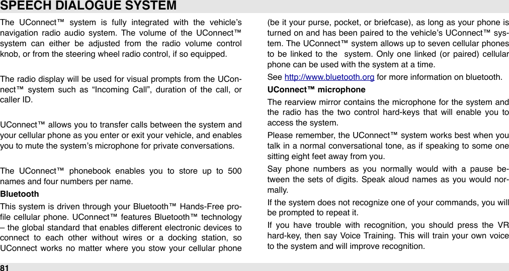 The  UConnect™  system  is  fully  integrated  with  the  vehicle’s navigation  radio  audio  system.  The  volume  of  the  UConnect™ system  can  either  be  adjusted  from  the  radio  volume  control knob, or from the steering wheel radio control, if so equipped.The  radio display will  be used for visual prompts from the UCon-nect™  system  such  as  “Incoming  Call”,  duration  of  the  call,  or caller ID.UConnect™ allows you  to  transfer calls between the system  and your cellular  phone as you enter or exit your vehicle, and enables you to mute the system’s microphone for private conversations.The  UConnect™  phonebook  enables  you  to  store  up  to  500 names and four numbers per name.BluetoothThis system is driven through your Bluetooth™ Hands-Free  pro-ﬁle cellular  phone. UConnect™ features  Bluetooth™ technology – the global standard that enables different  electronic devices to connect  to  each  other  without  wires  or  a  docking  station,  so UConnect  works no  matter  where  you  stow  your  cellular  phone (be it your  purse, pocket,  or briefcase), as long as your  phone is turned  on and has been paired to the vehicle’s UConnect™ sys-tem. The UConnect™ system allows up to seven cellular  phones to  be  linked  to  the   system.  Only one  linked  (or  paired)  cellular phone can be used with the system at a time.See http://www.bluetooth.org for more information on bluetooth.UConnect™ microphoneThe  rearview  mirror contains the  microphone for  the  system  and the  radio  has  the  two  control  hard-keys  that  will  enable  you  to access the system. Please remember, the  UConnect™ system  works best when you talk in a  normal  conversational  tone,  as if speaking to some  one sitting eight feet away from you. Say  phone  numbers  as  you  normally  would  with  a  pause  be-tween  the  sets of digits. Speak aloud  names  as you  would  nor-mally.If the  system does not recognize  one of your commands, you will be prompted to repeat it. If  you  have  trouble  with  recognition,  you  should  press  the  VR hard-key, then say Voice Training. This will  train your  own voice to the system and will improve recognition. SPEECH DIALOGUE SYSTEM81