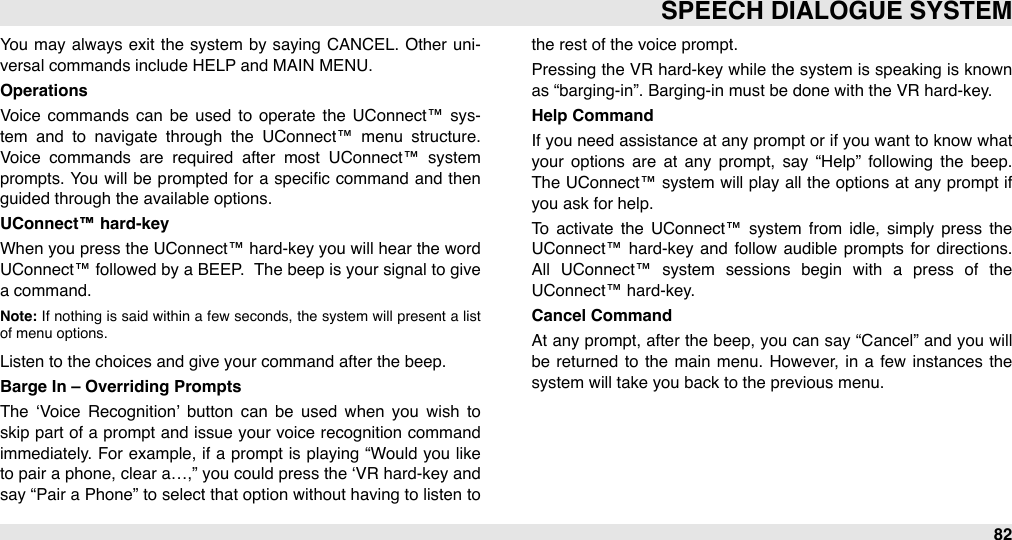 You  may always exit  the  system  by saying CANCEL.  Other  uni-versal commands include HELP and MAIN MENU.OperationsVoice  commands  can  be  used  to  operate  the UConnect™ sys-tem  and  to  navigate  through  the  UConnect™  menu  structure. Voice  commands  are  required  after  most  UConnect™  system prompts. You will  be  prompted  for  a  speciﬁc command  and  then guided through the available options.UConnect™ hard-keyWhen  you press the UConnect™ hard-key you will hear the word UConnect™ followed by a BEEP.  The beep  is your signal  to  give a command.  Note: If  nothing  is said  within  a  few seconds, the system  will present  a  list of menu options. Listen to the choices and give your command after the beep.Barge In – Overriding PromptsThe  ‘Voice  Recognition’  button  can  be  used  when  you  wish  to skip part of a prompt  and issue  your  voice recognition command immediately. For  example, if a prompt is playing “Would you like to pair a phone, clear a…,”  you could press the  ‘VR  hard-key and say “Pair a Phone” to select that option without having  to  listen  to the rest of the voice prompt.Pressing the  VR hard-key while the system  is speaking is known as “barging-in”. Barging-in must be done with the VR hard-key. Help CommandIf you need assistance  at any prompt or  if you want to know what your  options  are  at  any  prompt,  say  “Help”  following  the  beep.  The  UConnect™ system  will  play all  the options at any prompt if you ask for help.To  activate  the  UConnect™  system  from  idle,  simply  press  the UConnect™ hard-key and  follow  audible  prompts for  directions. All  UConnect™  system  sessions  begin  with  a  press  of  the UConnect™ hard-key.Cancel CommandAt any prompt,  after  the  beep, you can say “Cancel”  and  you will be  returned  to  the  main  menu.  However,  in  a  few  instances the system will take you back to the previous menu.SPEECH DIALOGUE SYSTEM82