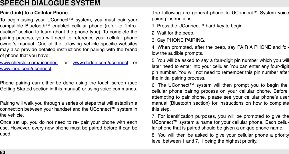 Pair (Link) to a Cellular PhoneTo  begin  using  your  UConnect™  system,  you  must  pair  your compatible  Bluetooth™  enabled  cellular  phone  (refer  to  “Intro-duction” section  to  learn about the phone type). To  complete the pairing  process,  you  will  need  to  reference  your  cellular  phone owner’s manual.  One  of  the  following  vehicle  speciﬁc  websites may also  provide detailed instructions for  pairing with the  brand of phone that you have: www.chrysler.com/uconnect  or  www.dodge.com/uconnect  or www.jeep.com/uconnectPhone  pairing  can  either  be  done  using  the  touch  screen  (see Getting Started section in this manual) or using voice commands.Pairing will  walk you through a series of steps that will establish a connection between your  handset and the  UConnect™ system in the vehicle. Once set up,  you  do not  need  to  re-  pair  your  phone with  each use. However, every new  phone must be paired  before it can be used.The  following  are  general  phone  to  UConnect™  System  voice pairing instructions:1. Press the UConnect™ hard-key to begin.2. Wait for the beep.3. Say PHONE PAIRING.4.  When  prompted, after  the  beep, say PAIR  A PHONE  and  fol-low the audible prompts.5.  You will  be asked to say a four-digit pin number  which  you will later need  to enter  into your  cellular. You can  enter any four-digit pin  number. You will  not  need  to remember this pin number after the initial pairing process.6.  The  UConnect™  system  will  then  prompt  you  to  begin  the cellular  phone  pairing  process  on  your  cellular  phone.  Before attempting  to  pair  phone,  please  see  your  cellular  phone’s  user manual  (Bluetooth  section)  for  instructions  on  how  to  complete this step.7.  For  identiﬁcation  purposes,  you  will  be  prompted  to  give  the UConnect™ system  a name  for  your cellular  phone. Each  cellu-lar phone that is paired should be given a unique phone name.8.  You  will  then  be  asked  to  give  your  cellular  phone  a  priority level between 1 and 7, 1 being the highest priority. SPEECH DIALOGUE SYSTEM83