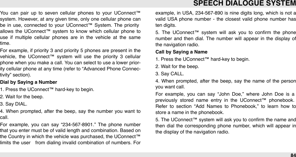 You  can  pair  up  to  seven  cellular  phones  to  your  UConnect™ system. However, at  any given  time, only one  cellular phone can be  in  use,  connected  to  your  UConnect™  System.  The  priority allows the  UConnect™  system  to  know  which cellular  phone  to use  if  multiple  cellular  phones  are  in  the  vehicle  at  the  same time. For  example, if priority 3 and  priority 5 phones are present in the vehicle,  the  UConnect™  system  will  use  the  priority  3  cellular phone when you make a call. You can select to use  a lower  prior-ity cellular phone at any time  (refer to “Advanced  Phone Connec-tivity” section). Dial by Saying a Number1. Press the UConnect™ hard-key to begin.2. Wait for the beep.3. Say DIAL.4.  When  prompted,  after  the  beep,  say  the  number  you want to call.For  example,  you  can  say  “234-567-8901.”  The  phone  number that you enter  must be of  valid length and combination. Based on the Country in  which the vehicle was purchased, the UConnect™ limits the user   from  dialing  invalid combination  of numbers. For example, in  USA,  234-567-890  is nine digits long, which  is not a valid  USA phone  number  -  the  closest  valid phone  number  has ten digits.5.  The  UConnect™  system  will  ask  you  to  conﬁrm  the  phone number  and  then  dial. The  number  will  appear  in  the  display of the navigation radio.Call by Saying a Name1. Press the UConnect™ hard-key to begin.2. Wait for the beep.3. Say CALL.4.  When  prompted, after  the  beep,  say the  name  of the person you want call.For  example,  you  can  say  “John  Doe,”  where  John  Doe  is  a previously  stored  name  entry  in  the  UConnect™  phonebook. Refer  to  section  “Add  Names  to  Phonebook,”  to  learn  how  to store a name in the phonebook.5.  The  UConnect™ system  will ask you  to conﬁrm the name and then  dial  the  corresponding  phone number, which  will  appear  in the display of the navigation radio.SPEECH DIALOGUE SYSTEM84