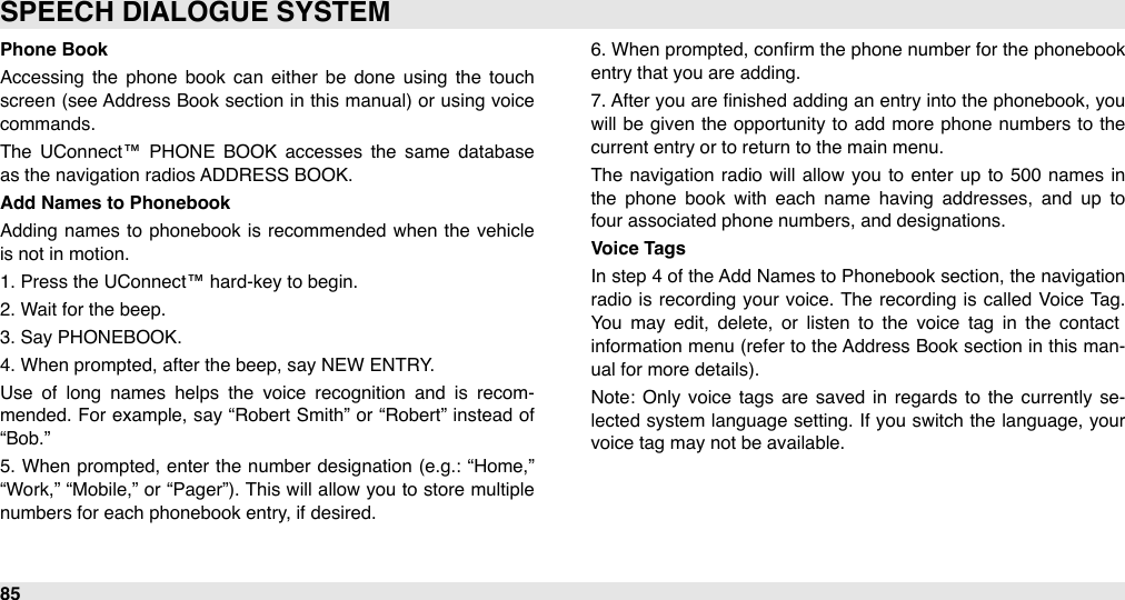 Phone BookAccessing  the  phone  book  can  either  be  done  using  the  touch screen (see Address Book section  in this manual)  or  using  voice commands.The  UConnect™  PHONE  BOOK  accesses  the  same  database as the navigation radios ADDRESS BOOK.Add Names to PhonebookAdding  names to  phonebook is recommended  when  the vehicle is not in motion.1. Press the UConnect™ hard-key to begin.2. Wait for the beep.3. Say PHONEBOOK.4. When prompted, after the beep, say NEW ENTRY.Use  of  long  names  helps  the  voice  recognition  and  is  recom-mended. For  example, say “Robert Smith” or  “Robert”  instead  of “Bob.”5.  When  prompted, enter the number  designation (e.g.: “Home,” “Work,”  “Mobile,”  or “Pager”). This will  allow  you to store  multiple numbers for each phonebook entry, if desired.6. When  prompted, conﬁrm the phone number  for the phonebook entry that you are adding.7. After you  are  ﬁnished  adding an entry into  the phonebook, you will  be  given  the  opportunity to  add more phone  numbers to  the current entry or to return to the main menu.The  navigation  radio will allow  you  to enter  up  to 500  names in the  phone  book  with  each  name  having  addresses,  and  up  to four associated phone numbers, and designations.Voice TagsIn  step 4  of the Add Names to Phonebook section, the navigation radio  is  recording  your voice. The  recording  is called Voice  Tag. You  may  edit,  delete,  or  listen  to  the  voice  tag  in  the  contact information menu (refer to  the Address Book section in this man-ual for more details).Note:  Only voice  tags  are  saved  in  regards  to  the  currently  se-lected system  language setting. If you switch the  language,  your voice tag may not be available.SPEECH DIALOGUE SYSTEM85