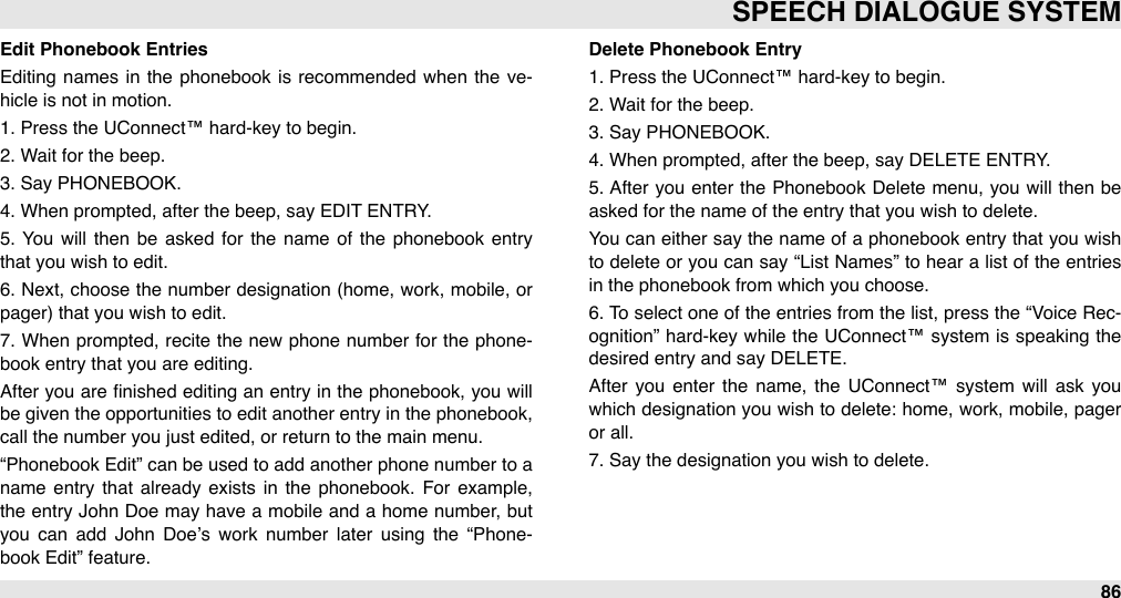 Edit Phonebook EntriesEditing  names  in  the  phonebook  is recommended  when  the  ve-hicle is not in motion.1. Press the UConnect™ hard-key to begin.2. Wait for the beep.3. Say PHONEBOOK.4. When prompted, after the beep, say EDIT ENTRY.5.  You  will  then  be  asked  for  the  name  of the phonebook entry that you wish to edit.6.  Next, choose the number  designation (home, work,  mobile, or pager) that you wish to edit.7.  When prompted, recite the new  phone number for  the phone-book entry that you are editing.After  you are ﬁnished  editing  an entry in the phonebook, you will be given the opportunities to edit another  entry in the  phonebook, call the number you just edited, or return to the main menu.“Phonebook Edit” can  be used to add another phone number to a name  entry  that  already  exists in  the  phonebook. For  example, the entry John  Doe  may have  a  mobile  and  a  home number, but you  can  add  John  Doe’s  work  number  later  using  the  “Phone-book Edit” feature.Delete Phonebook Entry1. Press the UConnect™ hard-key to begin.2. Wait for the beep.3. Say PHONEBOOK.4. When prompted, after the beep, say DELETE ENTRY.5.  After  you  enter  the  Phonebook Delete menu, you  will  then be asked for the name of the entry that you wish to delete. You can  either say the name of  a  phonebook entry that you wish to  delete or you can say “List Names” to  hear a list of  the entries in the phonebook from which you choose. 6. To select one of the  entries from the list, press the “Voice Rec-ognition”  hard-key while  the UConnect™ system  is speaking the desired entry and say DELETE.After  you  enter  the  name,  the UConnect™ system  will  ask you which designation  you wish to  delete: home, work, mobile, pager or all. 7. Say the designation you wish to delete.SPEECH DIALOGUE SYSTEM86