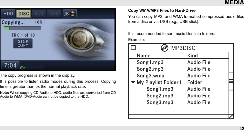 The copy progress is shown in the display. It  is possible  to listen  radio  modes during  this  process.  Copying time is greater than 5x the normal playback rate.Note: When  copying CD-Audio to  HDD,  audio  ﬁles are  converted from  CD Audio to WMA. DVD-Audio cannot be copied to the HDD.Copy WMA/MP3 Files to Hard-DriveYou  can copy MP3,  and  WMA formatted compressed audio  ﬁles from a disc or via USB (e.g., USB stick).It is recommended to sort music ﬁles into folders.Example:MEDIA42