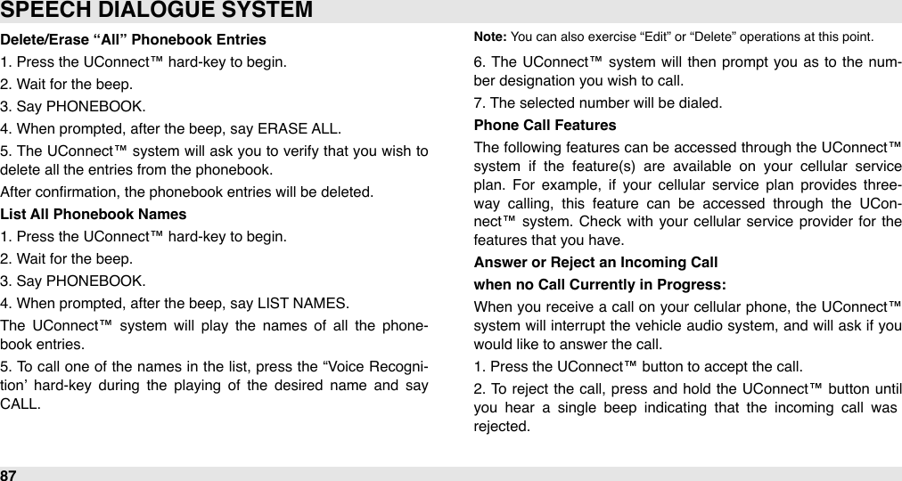 Delete/Erase “All” Phonebook Entries1. Press the UConnect™ hard-key to begin.2. Wait for the beep.3. Say PHONEBOOK.4. When prompted, after the beep, say ERASE ALL.5.  The  UConnect™ system  will ask you  to verify that  you wish to delete all the entries from the phonebook.After conﬁrmation, the phonebook entries will be deleted.List All Phonebook Names1. Press the UConnect™ hard-key to begin.2. Wait for the beep.3. Say PHONEBOOK.4. When prompted, after the beep, say LIST NAMES.The  UConnect™  system  will  play  the  names of  all  the  phone-book entries.5.  To call one of  the names in  the list, press the “Voice Recogni-tion’  hard-key  during  the  playing  of  the  desired  name  and  say CALL. Note: You can also exercise “Edit” or “Delete” operations at this point.6.  The UConnect™ system  will  then  prompt  you  as to  the  num-ber designation you wish to call.7. The selected number will be dialed.Phone Call FeaturesThe  following features can be accessed  through the  UConnect™ system  if  the  feature(s)  are  available  on  your  cellular  service plan.  For  example,  if  your  cellular  service  plan  provides  three-way  calling,  this  feature  can  be  accessed  through  the  UCon-nect™ system. Check with  your  cellular  service  provider for  the features that you have.Answer or Reject an Incoming Callwhen no Call Currently in Progress:When  you receive a  call on  your  cellular  phone, the UConnect™ system will  interrupt the vehicle audio system, and will  ask if you would like to answer the call. 1. Press the UConnect™ button to accept the call. 2.  To  reject the call, press and  hold  the  UConnect™ button  until you  hear  a  single  beep  indicating  that  the  incoming  call  was rejected.SPEECH DIALOGUE SYSTEM87