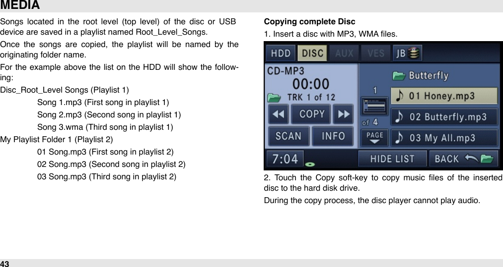 Songs  located  in  the  root  level  (top  level)  of  the  disc  or  USB device are saved in a playlist named Root_Level_Songs.Once  the  songs  are  copied,  the  playlist  will  be  named  by  the originating folder name. For  the  example  above  the  list on  the  HDD  will  show  the  follow-ing:Disc_Root_Level Songs (Playlist 1)#Song 1.mp3 (First song in playlist 1)#Song 2.mp3 (Second song in playlist 1)#Song 3.wma (Third song in playlist 1)My Playlist Folder 1 (Playlist 2)#01 Song.mp3 (First song in playlist 2)#02 Song.mp3 (Second song in playlist 2)#03 Song.mp3 (Third song in playlist 2)Copying complete Disc1. Insert a disc with MP3, WMA ﬁles.2.  Touch  the  Copy  soft-key  to  copy  music  ﬁles  of  the  inserted disc to the hard disk drive. During the copy process, the disc player cannot play audio.MEDIA43