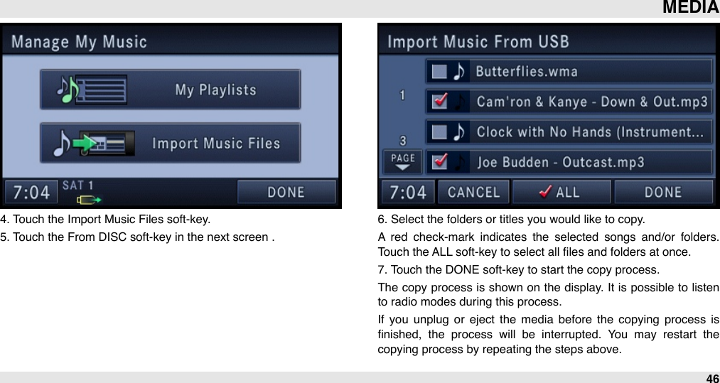 4. Touch the Import Music Files soft-key. 5. Touch the From DISC soft-key in the next screen .6. Select the folders or titles you would like to copy.A  red  check-mark  indicates  the  selected  songs  and/or  folders. Touch the ALL soft-key to select all ﬁles and folders at once.7. Touch the DONE soft-key to start the copy process.The  copy process is shown on  the  display. It is possible to listen to radio modes during this process. If  you  unplug  or  eject  the  media  before  the  copying  process  is ﬁnished,  the  process  will  be  interrupted.  You  may  restart  the copying process by repeating the steps above.MEDIA46