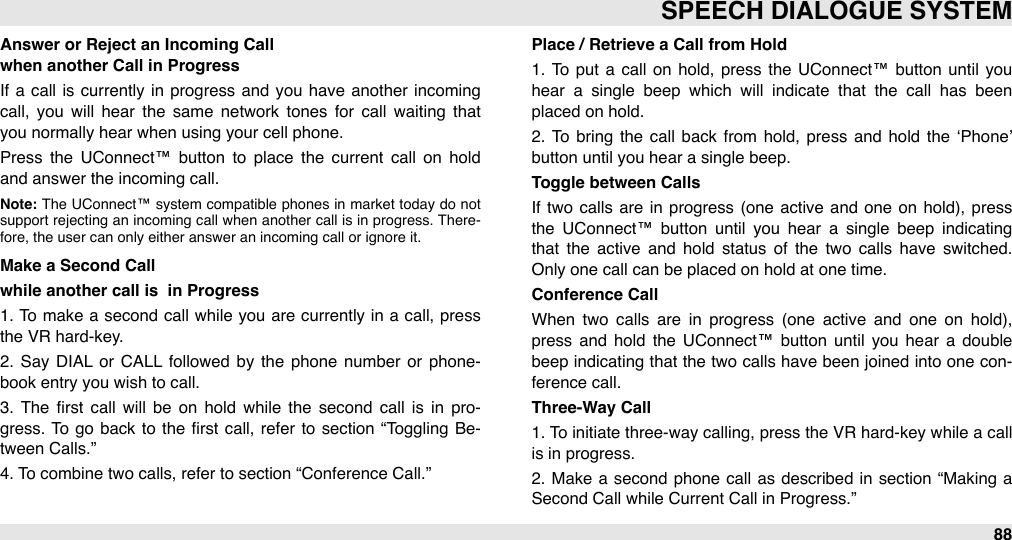 Answer or Reject an Incoming Callwhen another Call in ProgressIf  a  call  is currently  in  progress and  you have  another  incoming call,  you  will  hear  the  same  network  tones  for  call  waiting  that you normally hear when using your cell phone. Press  the  UConnect™  button  to  place  the  current  call  on  hold and answer the incoming call. Note: The  UConnect™ system  compatible  phones in  market  today  do  not support  rejecting  an  incoming  call  when another call is in  progress.  There-fore, the user can only either answer an incoming call or ignore it.Make a Second Call while another call is  in Progress1. To  make a  second  call  while  you  are  currently in a call,  press the VR hard-key. 2.  Say DIAL  or  CALL  followed  by  the  phone number  or  phone-book entry you wish to call. 3.  The  ﬁrst  call  will  be  on  hold  while  the  second  call  is  in  pro-gress. To go back to  the ﬁrst call, refer  to  section  “Toggling  Be-tween Calls.” 4. To combine two calls, refer to section “Conference Call.”Place / Retrieve a Call from Hold1.  To  put  a call  on  hold, press the  UConnect™ button  until  you hear  a  single  beep  which  will  indicate  that  the  call  has  been placed on hold. 2.  To  bring  the  call  back  from  hold,  press and  hold  the  ‘Phone’ button until you hear a single beep.Toggle between CallsIf  two calls are  in  progress  (one  active  and  one on hold), press the  UConnect™  button  until  you  hear  a  single  beep  indicating that  the  active  and  hold  status  of  the  two  calls  have  switched. Only one call can be placed on hold at one time.Conference CallWhen  two  calls  are  in  progress  (one  active  and  one  on  hold), press and  hold  the  UConnect™  button  until  you  hear  a  double beep  indicating that the two calls have been joined into  one  con-ference call.Three-Way Call1. To initiate three-way calling, press the VR  hard-key while  a call is in progress.2.  Make  a  second  phone  call  as described  in  section “Making  a Second Call while Current Call in Progress.” SPEECH DIALOGUE SYSTEM88