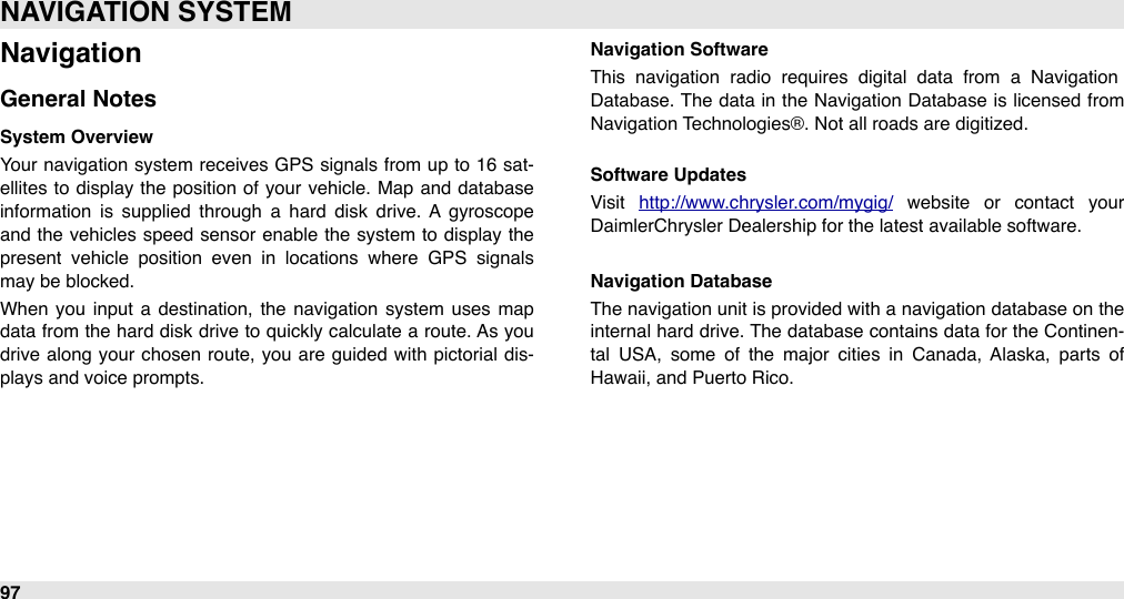 NavigationGeneral NotesSystem OverviewYour navigation system  receives GPS  signals from  up  to 16  sat-ellites  to display the  position  of your vehicle.  Map  and database information  is  supplied  through  a  hard  disk  drive.  A  gyroscope and  the vehicles speed  sensor  enable the  system  to display the present  vehicle  position  even  in  locations  where  GPS  signals may be blocked.When  you  input  a  destination,  the  navigation  system  uses  map data from the  hard  disk drive to quickly calculate  a  route. As you drive  along  your chosen route, you are  guided  with  pictorial  dis-plays and voice prompts.Navigation SoftwareThis  navigation  radio  requires  digital  data  from  a  Navigation Database. The  data in the Navigation  Database  is licensed from Navigation Technologies®. Not all roads are digitized.Software UpdatesVisit  http://www.chrysler.com/mygig/  website  or  contact  your DaimlerChrysler Dealership for the latest available software.Navigation DatabaseThe  navigation unit is provided  with a navigation database on the internal  hard  drive. The database contains data for  the  Continen-tal  USA,  some  of  the  major  cities  in  Canada,  Alaska,  parts  of Hawaii, and Puerto Rico.NAVIGATION SYSTEM97