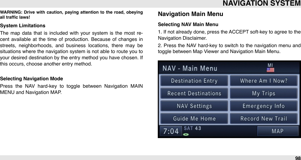 WARNING: Drive  with caution,  paying  attention  to  the  road,  obeying all trafﬁc laws!System LimitationsThe  map  data  that is included  with your  system  is the  most re-cent available  at  the  time  of  production.  Because  of  changes in streets,  neighborhoods,  and  business  locations,  there  may  be situations where  the navigation system  is not able to route you  to your desired destination by the entry method you have chosen. If this occurs, choose another entry method.Selecting Navigation ModePress  the  NAV  hard-key  to  toggle  between  Navigation  MAIN MENU and Navigation MAP.Navigation Main MenuSelecting NAV Main Menu1. If not already done, press the ACCEPT soft-key to  agree to the Navigation Disclaimer. 2. Press the  NAV hard-key to switch to the navigation menu  and toggle between Map Viewer and Navigation Main Menu.NAVIGATION SYSTEM98