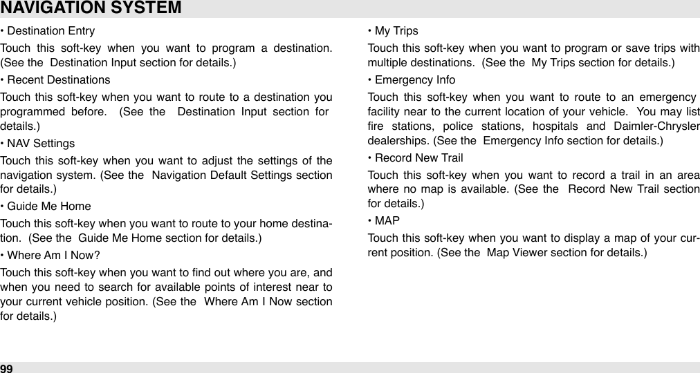 • Destination EntryTouch  this  soft-key  when  you  want  to  program  a  destination.  (See the  Destination Input section for details.)• Recent DestinationsTouch  this soft-key when  you  want  to  route to  a  destination you programmed  before.   (See  the   Destination  Input  section  for details.)• NAV SettingsTouch  this  soft-key  when  you  want  to  adjust  the  settings of  the navigation system.  (See the  Navigation Default Settings section for details.)• Guide Me HomeTouch this soft-key when you want to  route to your  home destina-tion.  (See the  Guide Me Home section for details.)• Where Am I Now?Touch this soft-key when  you want to ﬁnd out where  you are, and when you need  to  search  for  available  points  of interest  near  to your current vehicle  position. (See the  Where Am I Now  section for details.)#• My TripsTouch  this soft-key when you  want to  program  or  save trips with multiple destinations.  (See the  My Trips section for details.)• Emergency InfoTouch  this  soft-key  when  you  want  to  route  to  an  emergency facility near  to  the  current  location of  your  vehicle.  You may list ﬁre  stations,  police  stations,  hospitals  and  Daimler-Chrysler dealerships. (See the  Emergency Info section for details.)• Record New TrailTouch  this  soft-key  when  you  want  to  record  a  trail  in  an  area where  no  map  is available.  (See  the   Record  New  Trail  section for details.)• MAPTouch  this soft-key when you want to  display a  map  of your cur-rent position. (See the  Map Viewer section for details.)NAVIGATION SYSTEM99