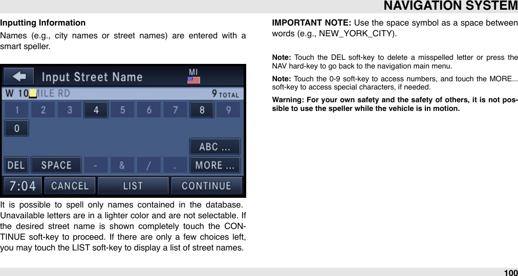 Inputting InformationNames  (e.g.,  city  names  or  street  names)  are  entered  with  a smart speller.It  is  possible  to  spell  only  names  contained  in  the  database. Unavailable  letters are in a  lighter  color  and are not selectable. If the  desired  street  name  is  shown  completely  touch  the  CON-TINUE  soft-key  to proceed.  If  there  are  only  a  few  choices left, you may touch the LIST soft-key to display a list of street names. IMPORTANT  NOTE: Use the space symbol as a space between words (e.g., NEW_YORK_CITY).Note:  Touch  the  DEL  soft-key  to  delete  a  misspelled  letter  or press  the NAV hard-key to go back to the navigation main menu.Note: Touch  the  0-9  soft-key to  access  numbers,  and  touch  the  MORE... soft-key to access special characters, if needed.Warning: For  your own  safety  and the  safety  of  others,  it is  not  pos-sible to use the speller while the vehicle is in motion.NAVIGATION SYSTEM100