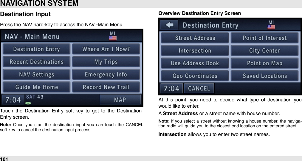 Destination InputPress the NAV hard-key to access the NAV -Main Menu.Touch  the  Destination  Entry  soft-key  to  get  to  the  Destination Entry screen. Note:  Once  you  start  the  destination  input  you  can  touch  the  CANCEL soft-key to cancel the destination input process.Overview Destination Entry ScreenAt  this  point,  you  need  to  decide  what  type  of  destination  you would like to enter. A Street Address or a street name with house number.Note: If  you  select  a  street  without  knowing  a  house  number,  the  naviga-tion radio will guide you to the closest end location on the entered street.Intersection allows you to enter two street names.NAVIGATION SYSTEM101