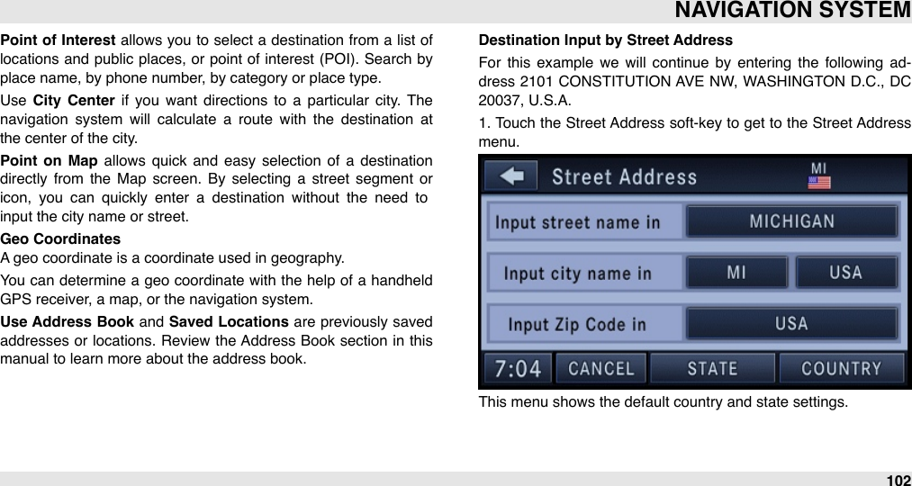 Point  of Interest  allows you to  select a destination from  a list  of locations and  public places,  or  point of  interest (POI).  Search  by place name, by phone number, by category or place type.Use  City  Center  if you  want  directions to  a  particular  city. The navigation  system  will  calculate  a  route  with  the  destination  at the center of the city.Point  on  Map  allows quick and  easy  selection  of  a  destination directly  from  the  Map  screen.  By  selecting  a  street  segment  or icon,  you  can  quickly  enter  a  destination  without  the  need  to input the city name or street.Geo CoordinatesA geo coordinate is a coordinate used in geography.You  can determine a geo  coordinate with the help  of a handheld GPS receiver, a map, or the navigation system.Use Address Book and Saved Locations are previously saved addresses or  locations. Review  the Address Book section  in  this manual to learn more about the address book.Destination Input by Street AddressFor  this example  we  will  continue  by  entering  the  following  ad-dress 2101 CONSTITUTION AVE NW, WASHINGTON D.C.,  DC 20037, U.S.A.1. Touch the Street Address soft-key to get to  the Street Address menu.This menu shows the default country and state settings. NAVIGATION SYSTEM102