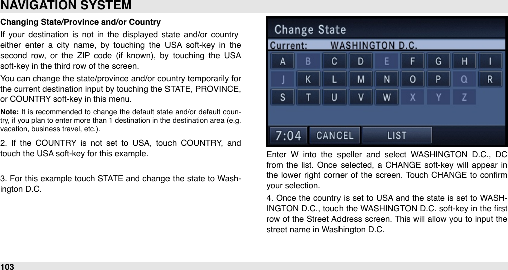 Changing State/Province and/or CountryIf  your  destination  is  not  in  the  displayed  state  and/or  country either  enter  a  city  name,  by  touching  the  USA  soft-key  in  the second  row,  or  the  ZIP  code  (if  known),  by  touching  the  USA soft-key in the third row of the screen. You can  change the state/province and/or country temporarily for the current destination input by touching the STATE, PROVINCE, or COUNTRY soft-key in this menu.Note: It  is  recommended  to  change  the  default  state  and/or default  coun-try,  if you  plan  to  enter  more than  1  destination  in the  destination area  (e.g. vacation, business travel, etc.). 2.  If  the  COUNTRY  is  not  set  to  USA,  touch  COUNTRY,  and touch the USA soft-key for this example.3. For this example  touch STATE and change  the state to Wash-ington D.C.Enter  W  into  the  speller  and  select  WASHINGTON  D.C.,  DC from  the  list.  Once  selected,  a  CHANGE soft-key  will  appear  in the lower  right corner  of the screen.  Touch  CHANGE to  conﬁrm your selection.4. Once the country is set to USA and  the  state  is set  to  WASH-INGTON  D.C., touch the WASHINGTON D.C. soft-key in  the ﬁrst row  of the  Street Address screen. This will  allow you  to input the street name in Washington D.C.NAVIGATION SYSTEM103