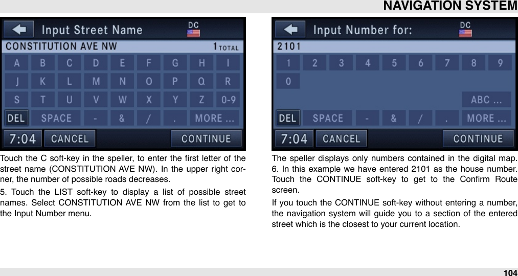 Touch  the  C  soft-key in the speller, to  enter  the  ﬁrst  letter  of the street name (CONSTITUTION  AVE  NW). In  the  upper  right  cor-ner, the number of possible roads decreases.5.  Touch  the  LIST  soft-key  to  display  a  list  of  possible  street names.  Select  CONSTITUTION  AVE  NW  from  the  list  to  get  to the Input Number menu.The  speller  displays  only  numbers contained  in  the  digital  map. 6.  In  this example  we  have entered 2101  as  the house number. Touch  the  CONTINUE  soft-key  to  get  to  the  Conﬁrm  Route screen.If  you touch  the  CONTINUE soft-key without entering  a number, the navigation  system  will  guide  you  to a  section  of  the  entered street which is the closest to your current location.NAVIGATION SYSTEM104