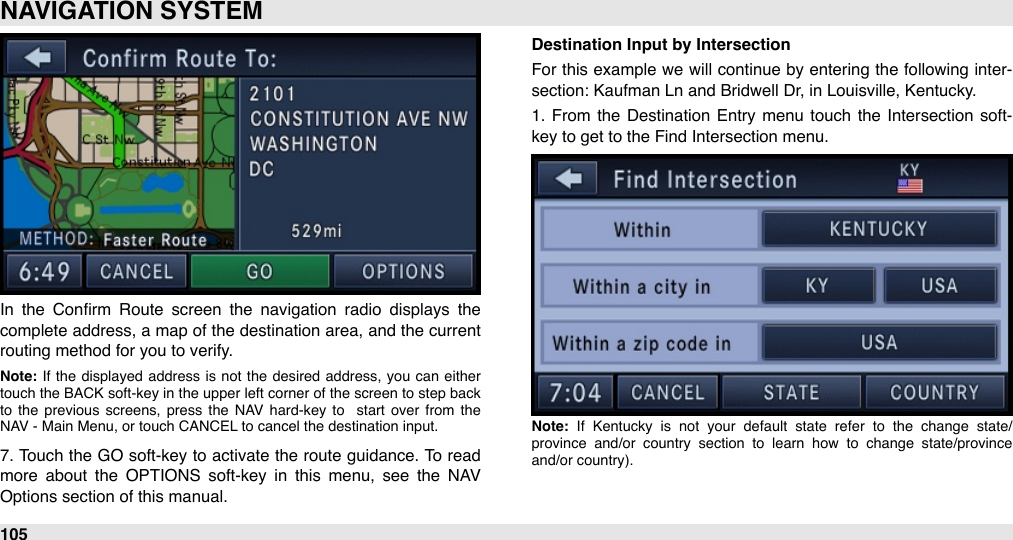 In  the  Conﬁrm  Route  screen  the  navigation  radio  displays  the complete address, a map of the destination  area, and the current routing method for you to verify.Note: If  the  displayed  address is  not  the  desired  address,  you  can  either touch  the  BACK soft-key in the upper left  corner of  the  screen  to  step  back to  the  previous  screens,  press  the  NAV  hard-key  to   start  over  from  the NAV - Main Menu, or touch CANCEL to cancel the destination input.7. Touch  the GO soft-key to activate the route guidance. To read more  about  the  OPTIONS  soft-key  in  this  menu,  see  the  NAV Options section of this manual.Destination Input by IntersectionFor  this example we  will  continue by entering the following  inter-section: Kaufman Ln and Bridwell Dr, in Louisville, Kentucky.1.  From  the  Destination  Entry menu  touch  the  Intersection soft-key to get to the Find Intersection menu.Note:  If  Kentucky  is  not  your  default  state  refer  to  the  change  state/province  and/or  country  section  to  learn  how  to  change  state/province and/or country).NAVIGATION SYSTEM105