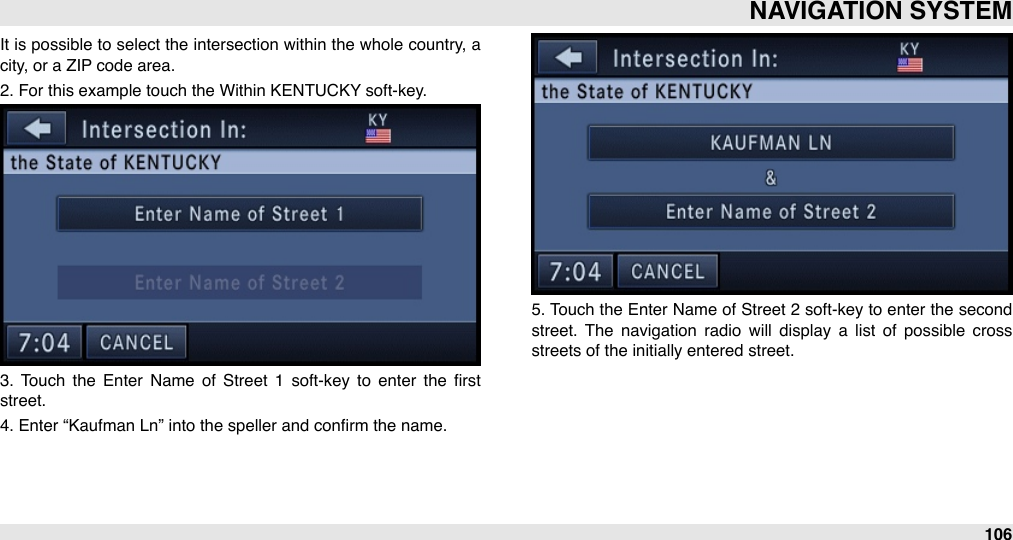 It is possible to select the intersection  within  the whole country, a city, or a ZIP code area.2. For this example touch the Within KENTUCKY soft-key.3.  Touch  the  Enter  Name  of  Street  1  soft-key  to  enter  the  ﬁrst street.4. Enter “Kaufman Ln” into the speller and conﬁrm the name.5. Touch the  Enter Name of Street 2  soft-key to enter  the second street.  The  navigation  radio  will  display  a  list  of  possible  cross streets of the initially entered street.NAVIGATION SYSTEM106