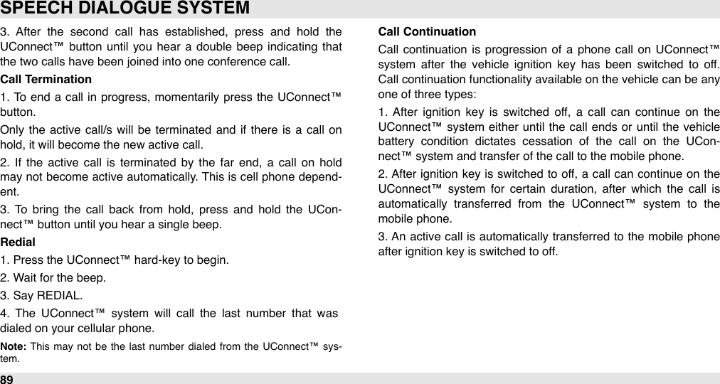 3.  After  the  second  call  has  established,  press  and  hold  the UConnect™ button  until  you  hear  a  double  beep  indicating  that the two calls have been joined into one conference call.Call Termination1. To  end a  call  in progress,  momentarily press the  UConnect™ button. Only  the  active  call/s will  be  terminated  and if there  is  a  call  on hold, it will become the new active call.2.  If  the  active  call  is  terminated  by the  far  end, a  call  on  hold may not become  active automatically. This is cell  phone depend-ent.  3.  To  bring  the  call  back  from  hold,  press  and  hold  the  UCon-nect™ button until you hear a single beep. Redial1. Press the UConnect™ hard-key to begin.2. Wait for the beep.3. Say REDIAL.4.  The  UConnect™  system  will  call  the  last  number  that  was dialed on your cellular phone. Note: This  may  not  be  the  last  number  dialed  from  the  UConnect™  sys-tem.Call Continuation Call  continuation  is progression  of a  phone  call  on UConnect™ system  after  the  vehicle  ignition  key  has  been  switched  to  off. Call  continuation functionality available on the vehicle can be any one of three types:1.  After  ignition  key is  switched  off,  a  call  can  continue  on  the UConnect™ system  either  until the call  ends or  until  the vehicle battery  condition  dictates  cessation  of  the  call  on  the  UCon-nect™ system and transfer of the call to the mobile phone.2. After  ignition key is switched  to off, a  call  can continue  on the UConnect™  system  for  certain  duration,  after  which  the  call  is automatically  transferred  from  the  UConnect™  system  to  the mobile phone.3. An  active call  is automatically transferred  to  the  mobile  phone after ignition key is switched to off. SPEECH DIALOGUE SYSTEM89