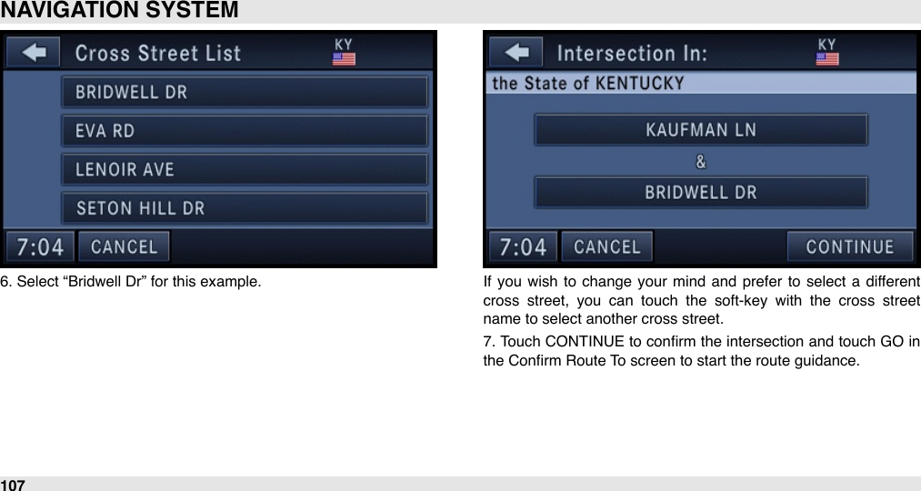 6. Select “Bridwell Dr” for this example. If  you  wish  to change  your  mind  and  prefer  to  select  a  different cross  street,  you  can  touch  the  soft-key  with  the  cross  street name to select another cross street.7. Touch CONTINUE to conﬁrm the intersection and touch GO in the Conﬁrm Route To screen to start the route guidance.NAVIGATION SYSTEM107