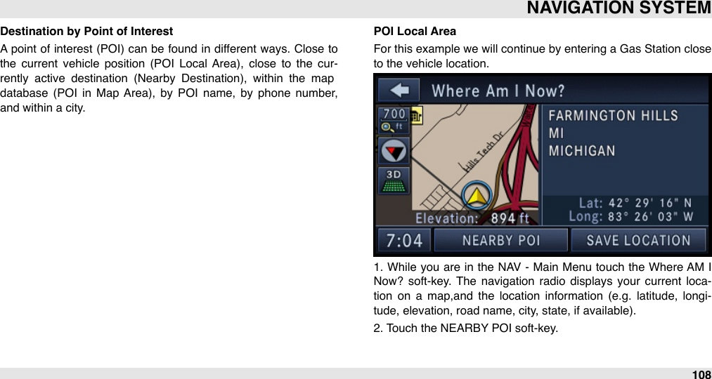 Destination by Point of InterestA point of interest (POI)  can  be found  in  different ways. Close to the  current  vehicle  position  (POI  Local  Area),  close  to  the  cur-rently  active  destination  (Nearby  Destination),  within  the  map database  (POI  in  Map  Area),  by  POI  name,  by  phone  number, and within a city.POI Local AreaFor this example we will  continue by entering a  Gas Station close to the vehicle location.1.  While  you are  in the NAV  - Main Menu touch the Where AM  I Now?  soft-key.  The  navigation  radio  displays  your  current  loca-tion  on  a  map,and  the  location  information  (e.g.  latitude,  longi-tude, elevation, road name, city, state, if available).2. Touch the NEARBY POI soft-key.NAVIGATION SYSTEM108