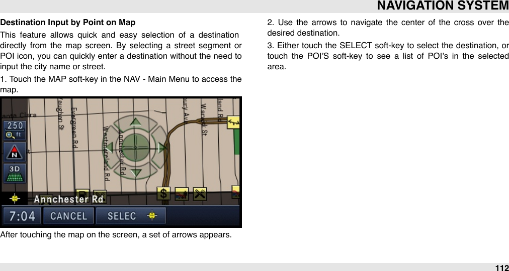 Destination Input by Point on MapThis  feature  allows  quick  and  easy  selection  of  a  destination directly  from  the  map  screen.  By  selecting  a  street  segment  or POI icon, you can quickly enter a destination  without the need to input the city name or street.1. Touch the MAP soft-key in the NAV -  Main Menu to access the map.After touching the map on the screen, a set of arrows appears. 2.  Use  the  arrows  to  navigate  the  center  of  the  cross  over  the desired destination. 3. Either touch the SELECT  soft-key to select  the  destination, or touch  the  POI’S  soft-key  to  see  a  list  of  POI’s  in  the  selected area.NAVIGATION SYSTEM112