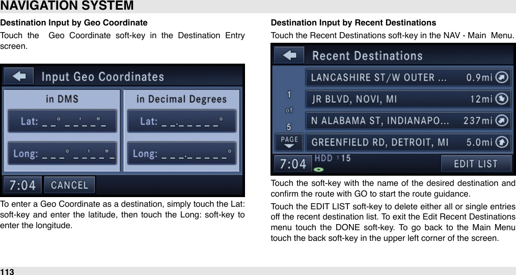 Destination Input by Geo CoordinateTouch  the    Geo  Coordinate  soft-key  in  the  Destination  Entry screen. To enter  a Geo Coordinate as a  destination, simply touch the Lat: soft-key and  enter  the  latitude,  then  touch  the  Long: soft-key to enter the longitude. Destination Input by Recent DestinationsTouch the Recent Destinations soft-key in the NAV - Main  Menu.Touch  the  soft-key with  the  name of the  desired destination  and conﬁrm the route with GO to start the route guidance. Touch the  EDIT LIST  soft-key to delete either  all or  single entries off the recent  destination list. To exit the Edit Recent Destinations menu  touch  the  DONE  soft-key.  To  go  back  to  the  Main  Menu touch the back soft-key in the upper left corner of the screen. NAVIGATION SYSTEM113