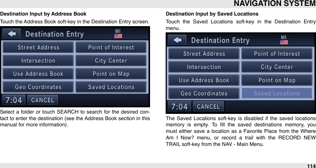 Destination Input by Address BookTouch the Address Book soft-key in the Destination Entry screen.Select a  folder or touch  SEARCH  to search for  the  desired  con-tact to  enter the  destination (see the Address Book section in this manual for more information). Destination Input by Saved LocationsTouch  the  Saved  Locations  soft-key  in  the  Destination  Entry menu.The  Saved  Locations  soft-key  is  disabled  if  the  saved  locations memory  is  empty.  To  ﬁll  the  saved  destinations  memory,  you must  either  save a  location  as  a  Favorite  Place  from  the Where Am  I  Now?  menu,  or  record  a  trail  with  the  RECORD  NEW TRAIL soft-key from the NAV - Main Menu.NAVIGATION SYSTEM114