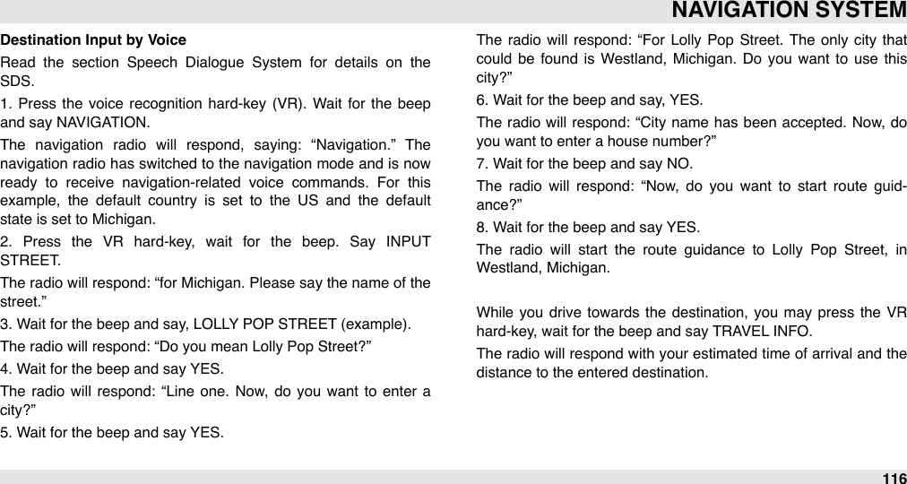 Destination Input by VoiceRead  the  section  Speech  Dialogue  System  for  details  on  the SDS.1.  Press the  voice  recognition  hard-key (VR).  Wait  for  the  beep and say NAVIGATION. The  navigation  radio  will  respond,  saying:  “Navigation.”  The navigation radio has switched to the navigation mode and is now ready  to  receive  navigation-related  voice  commands.  For  this example,  the  default  country  is  set  to  the  US  and  the  default state is set to Michigan.2.  Press  the  VR  hard-key,  wait  for  the  beep.  Say  INPUT STREET. The  radio will  respond: “for  Michigan. Please say the name of the street.” 3. Wait for the beep and say, LOLLY POP STREET (example). The radio will respond: “Do you mean Lolly Pop Street?” 4. Wait for the beep and say YES. The  radio  will  respond:  “Line one.  Now, do  you want  to  enter  a city?” 5. Wait for the beep and say YES.The  radio  will  respond:  “For  Lolly Pop  Street.  The  only  city  that could  be  found  is  Westland,  Michigan.  Do  you  want  to  use  this city?” 6. Wait for the beep and say, YES.The  radio will  respond:  “City name  has been  accepted.  Now, do you want to enter a house number?” 7. Wait for the beep and say NO.The  radio  will  respond:  “Now,  do  you  want  to  start  route  guid-ance?” 8. Wait for the beep and say YES.The  radio  will  start  the  route  guidance  to  Lolly  Pop  Street,  in Westland, Michigan.While you drive  towards  the  destination,  you  may press  the  VR hard-key, wait for the beep and say TRAVEL INFO.The  radio will respond with your estimated time of arrival and the distance to the entered destination.NAVIGATION SYSTEM116