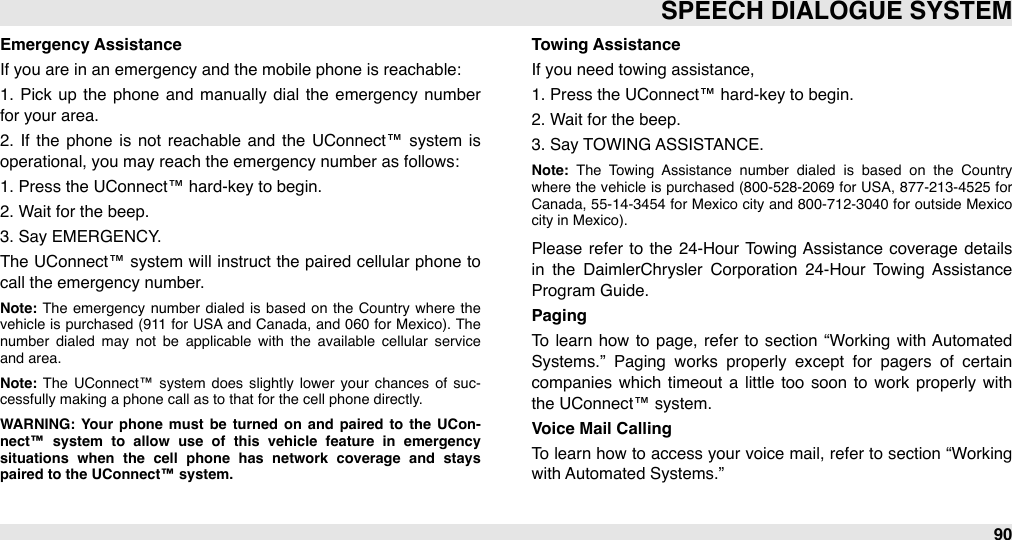 Emergency AssistanceIf you are in an emergency and the mobile phone is reachable:1.  Pick  up  the  phone  and manually dial  the  emergency number for your area.2.  If  the  phone  is  not  reachable  and  the  UConnect™  system  is operational, you may reach the emergency number as follows:1. Press the UConnect™ hard-key to begin.2. Wait for the beep.3. Say EMERGENCY.The  UConnect™ system  will  instruct the  paired cellular  phone  to call the emergency number. Note: The  emergency  number  dialed  is based  on  the  Country  where  the vehicle  is purchased  (911  for  USA  and  Canada,  and 060 for Mexico). The number  dialed  may  not  be  applicable  with  the  available  cellular  service and area.Note: The  UConnect™ system  does  slightly lower  your  chances  of  suc-cessfully making a phone call as to that for the cell phone directly.WARNING:  Your  phone  must  be  turned  on  and  paired  to  the  UCon-nect™  system  to  allow  use  of  this  vehicle  feature  in  emergency situations  when  the  cell  phone  has  network  coverage  and  stays paired to the UConnect™ system.Towing AssistanceIf you need towing assistance,1. Press the UConnect™ hard-key to begin.2. Wait for the beep.3. Say TOWING ASSISTANCE.Note:  The  Towing  Assistance  number  dialed  is  based  on  the  Country where  the  vehicle  is purchased  (800-528-2069  for USA,  877-213-4525  for Canada, 55-14-3454 for  Mexico  city  and 800-712-3040 for outside Mexico city in Mexico). Please  refer  to  the  24-Hour  Towing Assistance  coverage  details in  the  DaimlerChrysler  Corporation  24-Hour  Towing  Assistance Program Guide.PagingTo  learn how  to  page, refer to section  “Working  with Automated Systems.”  Paging  works  properly  except  for  pagers  of  certain companies which  timeout  a  little  too  soon  to  work  properly  with the UConnect™ system.Voice Mail CallingTo learn how  to  access your voice mail, refer  to  section “Working with Automated Systems.”SPEECH DIALOGUE SYSTEM90