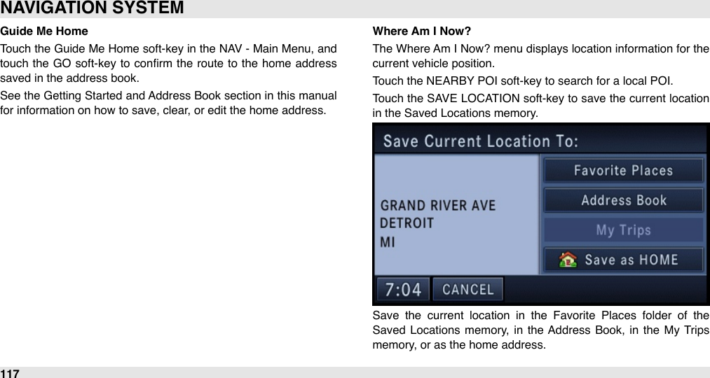 Guide Me HomeTouch the  Guide Me  Home soft-key in the  NAV -  Main Menu, and touch  the  GO soft-key to conﬁrm the route to  the  home  address saved in the address book.See the Getting  Started and Address Book section in this manual for information on how to save, clear, or edit the home address.Where Am I Now?The  Where Am I Now? menu displays location information for the current vehicle position.Touch the NEARBY POI soft-key to search for a local POI.Touch the  SAVE LOCATION  soft-key to save the current location in the Saved Locations memory.Save  the  current  location  in  the  Favorite  Places  folder  of  the Saved  Locations  memory,  in  the Address  Book, in  the  My  Trips memory, or as the home address.NAVIGATION SYSTEM117