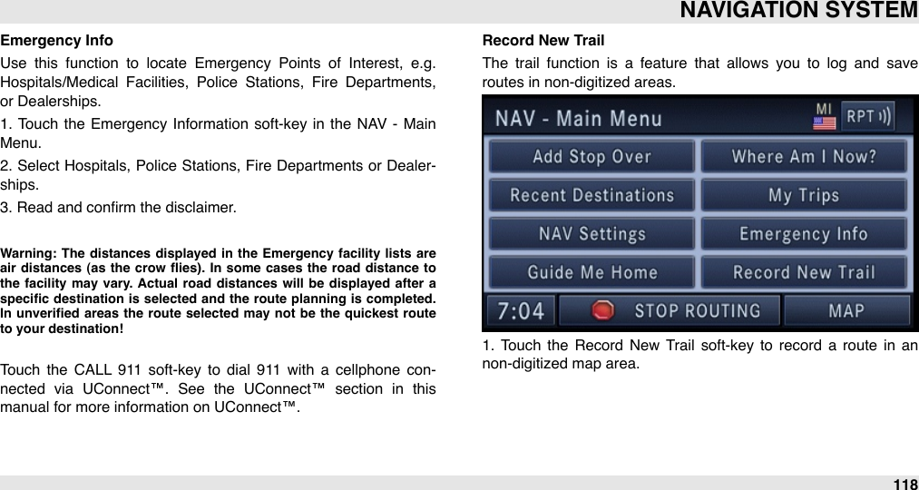 Emergency InfoUse  this  function  to  locate  Emergency  Points  of  Interest,  e.g. Hospitals/Medical  Facilities,  Police  Stations,  Fire  Departments, or Dealerships.1.  Touch  the Emergency Information  soft-key in  the  NAV  -  Main Menu.2. Select Hospitals, Police  Stations, Fire  Departments or  Dealer-ships.3. Read and conﬁrm the disclaimer.Warning: The  distances  displayed  in the  Emergency  facility  lists  are air  distances  (as  the  crow  ﬂies).  In some  cases  the  road distance  to the  facility  may  vary.  Actual  road  distances  will  be  displayed  after  a speciﬁc  destination  is  selected and the  route  planning is  completed. In unveriﬁed areas  the  route  selected  may  not be  the  quickest route to your destination! Touch  the  CALL  911  soft-key to  dial  911  with  a  cellphone  con-nected  via  UConnect™.  See  the  UConnect™  section  in  this manual for more information on UConnect™.Record New TrailThe  trail  function  is  a  feature  that  allows  you  to  log  and  save routes in non-digitized areas.1.  Touch  the  Record  New  Trail  soft-key  to  record  a  route  in  an non-digitized map area. NAVIGATION SYSTEM118