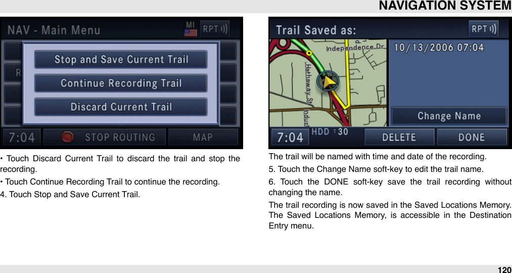 •  Touch  Discard  Current  Trail  to  discard  the  trail  and  stop  the recording.• Touch Continue Recording Trail to continue the recording.4. Touch Stop and Save Current Trail.The trail will be named with time and date of the recording.5. Touch the Change Name soft-key to edit the trail name.6.  Touch  the  DONE  soft-key  save  the  trail  recording  without changing the name.The  trail  recording  is now  saved  in the Saved Locations Memory. The  Saved  Locations  Memory,  is  accessible  in  the  Destination Entry menu.NAVIGATION SYSTEM120