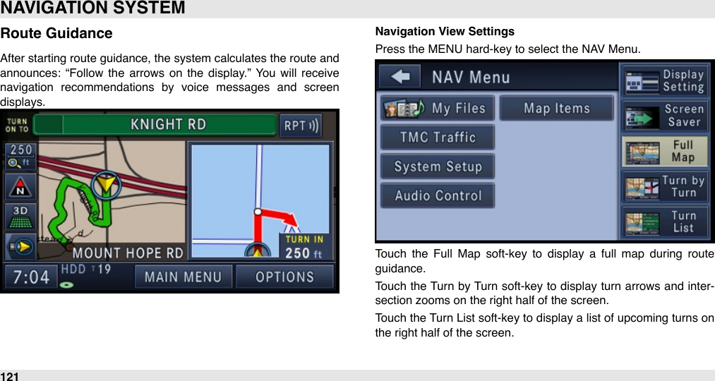 Route GuidanceAfter starting route  guidance, the system calculates the route and announces:  “Follow  the  arrows  on the  display.”  You  will  receive navigation  recommendations  by  voice  messages  and  screen displays.Navigation View SettingsPress the MENU hard-key to select the NAV Menu.Touch  the  Full  Map  soft-key  to  display  a  full  map  during  route guidance.Touch the Turn  by Turn soft-key to display turn arrows and inter-section zooms on the right half of the screen.Touch the  Turn List soft-key to display a list of upcoming turns on the right half of the screen.NAVIGATION SYSTEM121