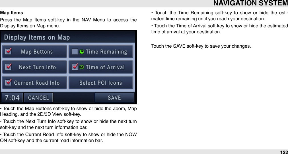 Map ItemsPress  the  Map  Items  soft-key  in  the  NAV  Menu  to  access  the Display Items on Map menu.• Touch the  Map Buttons soft-key to show or  hide the  Zoom, Map Heading, and the 2D/3D View soft-key.•  Touch the Next Turn Info soft-key to show  or  hide  the  next turn soft-key and the next turn information bar.•  Touch the Current Road Info  soft-key to  show or hide the  NOW ON soft-key and the current road information bar.•  Touch  the  Time  Remaining  soft-key  to  show  or  hide  the  esti-mated time remaining until you reach your destination.• Touch the Time of Arrival  soft-key to show or  hide the  estimated time of arrival at your destination.Touch the SAVE soft-key to save your changes.NAVIGATION SYSTEM122