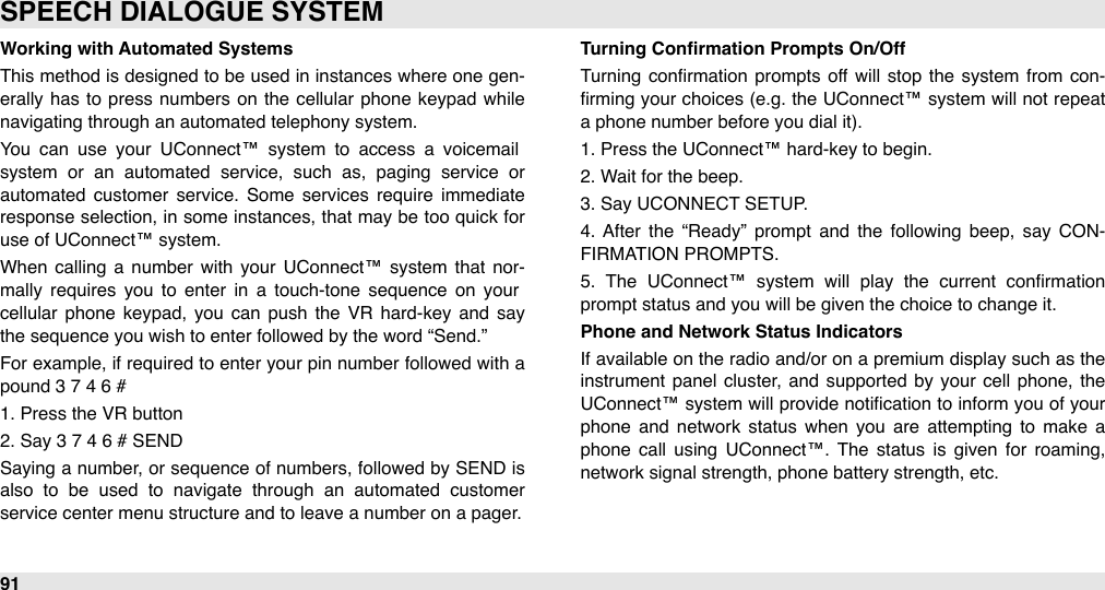 Working with Automated SystemsThis method is designed to be  used in instances where one gen-erally has  to  press numbers on the  cellular  phone  keypad  while navigating through an automated telephony system.You  can  use  your  UConnect™  system  to  access  a  voicemail system  or  an  automated  service,  such  as,  paging  service  or automated  customer  service.  Some  services  require  immediate response  selection, in some instances, that may  be too  quick for use of UConnect™ system.When  calling  a  number  with  your  UConnect™  system  that  nor-mally  requires  you  to  enter  in  a  touch-tone  sequence  on  your cellular  phone  keypad,  you  can  push  the  VR  hard-key  and  say the sequence you wish to enter followed by the word “Send.” For  example, if required to enter  your  pin number followed with a pound 3 7 4 6 #1. Press the VR button 2. Say 3 7 4 6 # SENDSaying a number, or sequence  of numbers, followed  by SEND is also  to  be  used  to  navigate  through  an  automated  customer service center menu structure and to leave a number on a pager.Turning Conﬁrmation Prompts On/OffTurning  conﬁrmation  prompts off  will  stop  the  system  from  con-ﬁrming your  choices (e.g.  the UConnect™ system will  not repeat a phone number before you dial it).1. Press the UConnect™ hard-key to begin.2. Wait for the beep.3. Say UCONNECT SETUP.4.  After  the  “Ready”  prompt  and  the  following  beep,  say  CON-FIRMATION PROMPTS.5.  The  UConnect™  system  will  play  the  current  conﬁrmation prompt status and you will be given the choice to change it.Phone and Network Status IndicatorsIf available on the radio and/or on a premium  display such as the instrument  panel  cluster,  and supported  by  your  cell  phone,  the UConnect™ system will  provide notiﬁcation to inform you of your phone  and  network  status  when  you  are  attempting  to  make  a phone  call  using  UConnect™.  The  status is  given  for  roaming, network signal strength, phone battery strength, etc.SPEECH DIALOGUE SYSTEM91