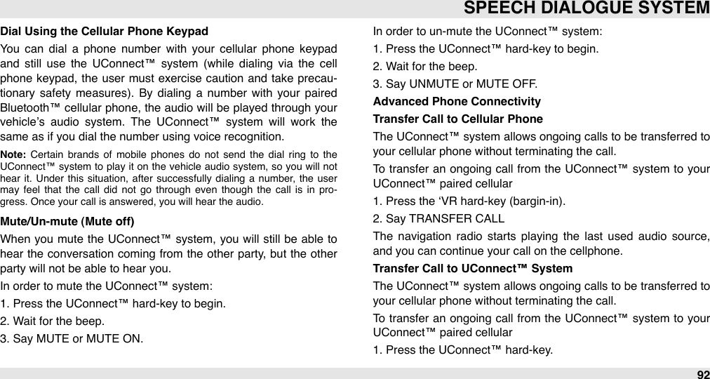 Dial Using the Cellular Phone KeypadYou  can  dial  a  phone  number  with  your  cellular  phone  keypad and  still  use  the  UConnect™  system  (while  dialing  via  the  cell phone keypad, the user must  exercise caution  and take  precau-tionary  safety measures). By dialing  a  number  with  your  paired Bluetooth™ cellular phone, the audio will be played through  your vehicle’s  audio  system.  The  UConnect™  system  will  work  the same as if you dial the number using voice recognition. Note:  Certain  brands  of  mobile  phones  do  not  send  the  dial  ring  to  the UConnect™ system  to play  it on  the  vehicle  audio  system,  so  you  will  not hear it.  Under  this  situation,  after  successfully  dialing  a  number,  the  user may  feel  that  the  call  did  not  go  through  even  though  the  call  is  in  pro-gress. Once your call is answered, you will hear the audio.Mute/Un-mute (Mute off)When  you  mute the UConnect™  system, you  will still  be able  to hear  the  conversation coming  from the other  party, but the  other party will not be able to hear you. In order to mute the UConnect™ system:1. Press the UConnect™ hard-key to begin.2. Wait for the beep.3. Say MUTE or MUTE ON.In order to un-mute the UConnect™ system:1. Press the UConnect™ hard-key to begin.2. Wait for the beep.3. Say UNMUTE or MUTE OFF.Advanced Phone ConnectivityTransfer Call to Cellular PhoneThe  UConnect™ system allows ongoing calls to be  transferred to your cellular phone without terminating the call. To  transfer an ongoing call  from  the  UConnect™ system  to your UConnect™ paired cellular1. Press the ‘VR hard-key (bargin-in).2. Say TRANSFER CALLThe  navigation  radio  starts  playing  the  last  used  audio  source, and you can continue your call on the cellphone.Transfer Call to UConnect™ SystemThe  UConnect™ system allows ongoing calls to be  transferred to your cellular phone without terminating the call. To  transfer an ongoing call  from  the  UConnect™ system  to your UConnect™ paired cellular1. Press the UConnect™ hard-key.SPEECH DIALOGUE SYSTEM92