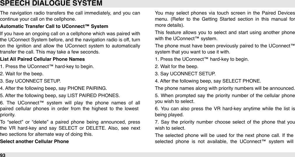 The  navigation radio  transfers the call  immediately, and  you can continue your call on the cellphone.Automatic Transfer Call to UConnect™ SystemIf you have an ongoing call on a cellphone which was paired with the UConnect System  before, and  the navigation radio is off, turn on  the  ignition  and  allow  the  UConnect  system  to  automatically transfer the call. This may take a few seconds.List All Paired Cellular Phone Names1. Press the UConnect™ hard-key to begin.2. Wait for the beep.3. Say UCONNECT SETUP.4. After the following beep, say PHONE PAIRING.5. After the following beep, say LIST PAIRED PHONES.6.  The  UConnect™  system  will  play  the  phone  names  of  all paired  cellular  phones  in  order  from  the  highest  to  the  lowest priority. To  “select”  or  “delete”  a  paired  phone  being  announced,  press the  VR  hard-key  and  say  SELECT  or  DELETE. Also,  see  next two sections for alternate way of doing this.Select another Cellular PhoneYou  may select  phones  via  touch  screen  in  the  Paired  Devices  menu.  (Refer  to  the  Getting  Started  section  in  this  manual  for more details).This feature allows  you  to  select  and  start  using  another  phone with the UConnect™ system. The  phone must have been  previously paired  to the UConnect™ system that you want to use it with.1. Press the UConnect™ hard-key to begin.2. Wait for the beep.3. Say UCONNECT SETUP.4. After the following beep, say SELECT PHONE.The phone names along with priority numbers will be announced. 5.  When  prompted  say the  priority number  of  the  cellular  phone you wish to select. 6.  You  can  also press the  VR  hard-key  anytime  while  the list is being played.7.  Say the  priority  number  choose  select  of  the  phone  that you wish to select.The  selected  phone  will  be  used  for the  next  phone call.  If the selected  phone  is  not  available,  the  UConnect™  system  will SPEECH DIALOGUE SYSTEM93