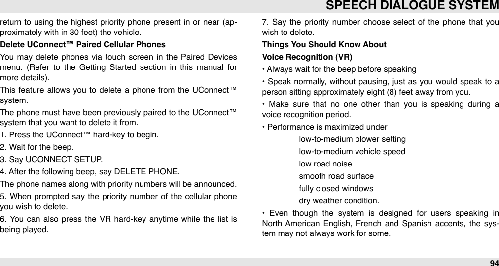 return  to using  the highest priority phone  present in or  near  (ap-proximately with in 30 feet) the vehicle.Delete UConnect™ Paired Cellular Phones     You  may delete  phones  via  touch  screen  in  the Paired  Devices  menu.  (Refer  to  the  Getting  Started  section  in  this  manual  for more details).This feature  allows you to  delete  a phone from the UConnect™ system. The  phone must have been  previously paired  to the UConnect™ system that you want to delete it from.1. Press the UConnect™ hard-key to begin.2. Wait for the beep.3. Say UCONNECT SETUP.4. After the following beep, say DELETE PHONE.The phone names along with priority numbers will be announced. 5.  When  prompted  say the  priority number  of  the  cellular  phone you wish to delete. 6.  You  can  also press the  VR  hard-key  anytime  while  the list is being played.7.  Say the  priority  number  choose  select  of  the  phone  that you wish to delete.Things You Should Know AboutVoice Recognition (VR)• Always wait for the beep before speaking•  Speak normally, without pausing, just as you  would speak to  a person sitting approximately eight (8) feet away from you.•  Make  sure  that  no  one  other  than  you  is  speaking  during  a voice recognition period.• Performance is maximized under #low-to-medium blower setting#low-to-medium vehicle speed #low road noise#smooth road surface#fully closed windows#dry weather condition.•  Even  though  the  system  is  designed  for  users  speaking  in North  American  English,  French  and  Spanish  accents,  the  sys-tem may not always work for some.SPEECH DIALOGUE SYSTEM94