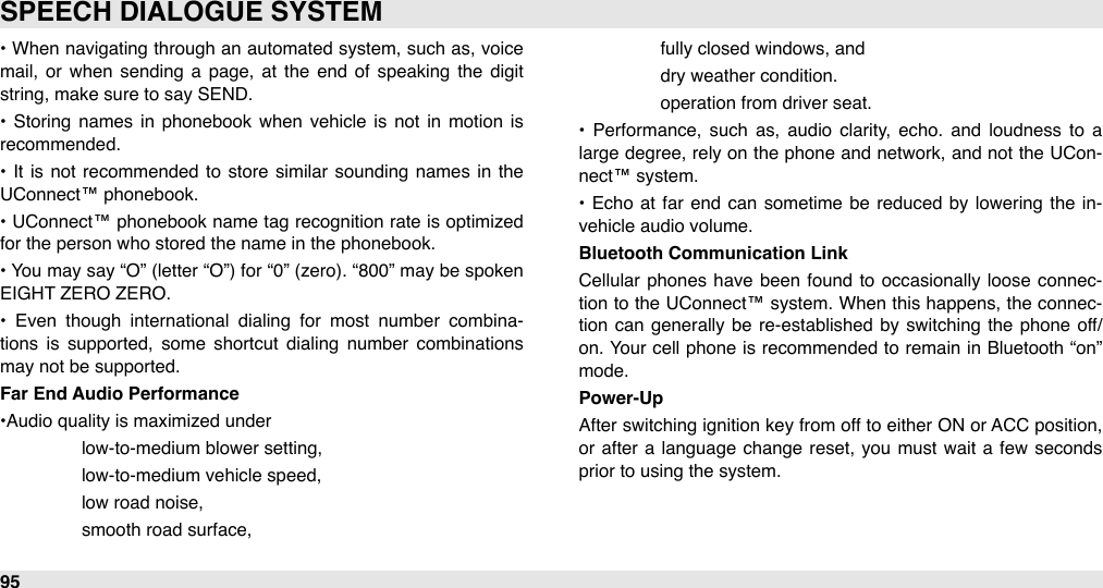 •  When navigating through an  automated system, such as,  voice mail,  or  when  sending a  page,  at  the  end  of  speaking  the  digit string, make sure to say SEND.•  Storing  names in  phonebook  when  vehicle  is not  in  motion  is recommended.•  It  is  not  recommended  to  store  similar  sounding  names  in  the UConnect™ phonebook.•  UConnect™ phonebook name  tag  recognition rate  is optimized for the person who stored the name in the phonebook.• You may say “O” (letter “O”)  for “0” (zero). “800”  may be spoken EIGHT ZERO ZERO.•  Even  though  international  dialing  for  most  number  combina-tions  is  supported,  some  shortcut  dialing  number  combinations may not be supported.Far End Audio Performance•Audio quality is maximized under #low-to-medium blower setting, #low-to-medium vehicle speed, #low road noise, #smooth road surface, #fully closed windows, and#dry weather condition.#operation from driver seat.•  Performance,  such  as,  audio  clarity,  echo.  and  loudness  to  a large  degree, rely on the phone and network, and  not the UCon-nect™ system.•  Echo at far end  can  sometime  be  reduced  by lowering  the  in-vehicle audio volume.Bluetooth Communication LinkCellular  phones  have  been  found  to  occasionally loose  connec-tion  to the  UConnect™ system. When this happens, the  connec-tion  can  generally  be  re-established  by  switching  the  phone  off/on. Your  cell phone  is recommended  to remain in Bluetooth  “on” mode.Power-UpAfter  switching ignition key from off to either ON  or ACC position, or  after  a  language  change  reset,  you  must wait a  few  seconds prior to using the system.SPEECH DIALOGUE SYSTEM95