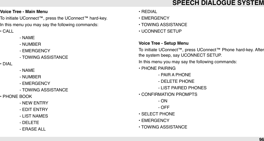 Voice Tree - Main MenuTo initiate UConnect™, press the UConnect™ hard-key.In this menu you may say the following commands: • CALL#- NAME#- NUMBER#- EMERGENCY#- TOWING ASSISTANCE• DIAL#- NAME#- NUMBER#- EMERGENCY#- TOWING ASSISTANCE• PHONE BOOK#- NEW ENTRY#- EDIT ENTRY#- LIST NAMES#- DELETE#- ERASE ALL• REDIAL• EMERGENCY• TOWING ASSISTANCE• UCONNECT SETUPVoice Tree - Setup MenuTo initiate UConnect™, press UConnect™ Phone  hard-key. After the system beep, say UCONNECT SETUP. In this menu you may say the following commands: • PHONE PAIRING#- PAIR A PHONE#- DELETE PHONE#- LIST PAIRED PHONES• CONFIRMATION PROMPTS#- ON#- OFF• SELECT PHONE• EMERGENCY• TOWING ASSISTANCESPEECH DIALOGUE SYSTEM96