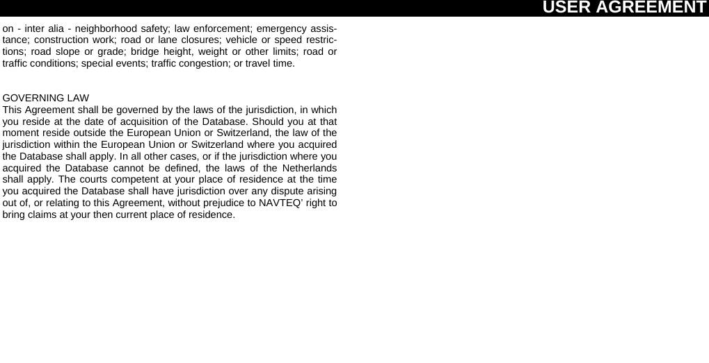 USER AGREEMENT  on - inter alia - neighborhood safety; law enforcement; emergency assis-tance; construction work; road or lane closures; vehicle or speed restric-tions; road slope or grade; bridge height, weight or other limits; road or traffic conditions; special events; traffic congestion; or travel time.  GOVERNING LAW This Agreement shall be governed by the laws of the jurisdiction, in which you reside at the date of acquisition of the Database. Should you at that moment reside outside the European Union or Switzerland, the law of the jurisdiction within the European Union or Switzerland where you acquired the Database shall apply. In all other cases, or if the jurisdiction where you acquired the Database cannot be defined, the laws of the Netherlands shall apply. The courts competent at your place of residence at the time you acquired the Database shall have jurisdiction over any dispute arising out of, or relating to this Agreement, without prejudice to NAVTEQ’ right to bring claims at your then current place of residence.